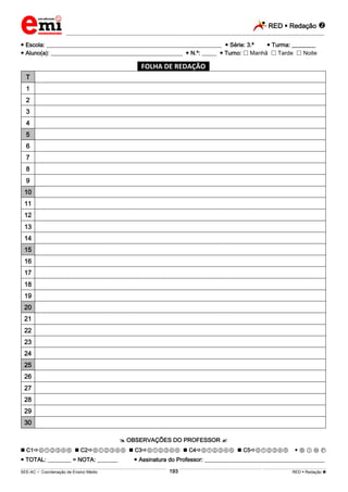 RED  Redação 
_________________________________________________________________________________________________________________________
___________________________________________________________________________________________________________________________________________________________________________________________________________________________________________________________________________________________________________________________________________________________________________________________________________________________ _____________________________________________________________________________________________________________
SEE-AC  Coordenação de Ensino Médio RED  Redação 193
 Escola: ____________________________________________________________  Série: 3.ª  Turma: ________
 Aluno(a): _____________________________________________  N.º: _____  Turno:  Manhã  Tarde  Noite
*FOLHA DE REDAÇÃO*
T
1
2
3
4
5
6
7
8
9
10
11
12
13
14
15
16
17
18
19
20
21
22
23
24
25
26
27
28
29
30
 OBSERVAÇÕES DO PROFESSOR 
 C1⓪①②③④⑤  C2⓪①②③④⑤  C3⓪①②③④⑤  C4⓪①②③④⑤  C5⓪①②③④⑤  Ⓑ Ⓘ Ⓝ Ⓕ
 TOTAL: ________ = NOTA: _______  Assinatura do Professor: _________________________________________
 
