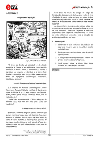 RED  Redação 
_________________________________________________________________________________________________________________________
___________________________________________________________________________________________________________________________________________________________________________________________________________________________________________________________________________________________________________________________________________________________________________________________________________________________ _____________________________________________________________________________________________________________
SEE-AC  Coordenação de Ensino Médio RED  Redação 194
 Atividade 2
Proposta de Redação
Angeli, Folha de S. Paulo, 14/5/2000.
“É dever da família, da sociedade e do Estado
assegurar à criança e ao adolescente, com absoluta
prioridade, o direito à saúde, à alimentação, à cultura, à
dignidade, ao respeito, à liberdade e à convivência
familiar e comunitária, além de colocá-los a salvo de toda
forma de negligência, discriminação, exploração,
crueldade e opressão”.
Artigo 227, Constituição da República Federativa do Brasil.
(...) Esquina da Avenida Desembargador Santos
Neves com Rua José Teixeira, na Praia do Canto, área
nobre de Vitória. A. J., 13 anos, morador de Cariacica,
tenta ganhar algum trocado vendendo balas para os
motoristas. (...)
“Venho para a rua desde os 12 anos. Não gosto de
trabalhar aqui, mas não tem outro jeito. Quero ser
mecânico”.
A Gazeta, Vitória (ES), 9 de junho de 2000.
Entender a infância marginal significa entender por
que um menino vai para a rua e não à escola. Essa é, em
essência, a diferença entre o garoto que está dentro do
carro, de vidros fechados, e aquele que se aproxima do
carro para vender chiclete ou pedir esmola. E essa é a
diferença entre um país desenvolvido e um país de
Terceiro Mundo.
Gilberto Dimenstein. O cidadão de papel.
São Paulo, Ática, 2000. 19.ª edição.
Com base na leitura da charge, do artigo da
Constituição, do depoimento de A. J. e do trecho do livro
O cidadão de papel, redija um texto em prosa, do tipo
dissertativo-argumentativo, sobre o tema: Direitos da
criança e do adolescente: como enfrentar esse desafio
nacional?
Ao desenvolver o tema proposto, procure utilizar os
conhecimentos adquiridos e as reflexões feitas ao longo
de sua formação. Selecione, organize e relacione
argumentos, fatos e opiniões para defender o seu ponto
de vista, elaborando propostas para a solução do
problema discutido em seu texto.
 Observações:
 Lembre-se de que a situação de produção de
seu texto requer o uso da modalidade escrita
culta da língua.
 Espera-se que o seu texto tenha mais do que 15
(quinze) linhas.
 A redação deverá ser apresentada à tinta na cor
preta e desenvolvida na folha própria.
 Você poderá utilizar a última folha deste
Caderno de Questões para rascunho.
________________________________________________
*Anotações*
 