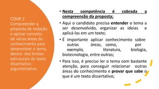 COMP.2
Compreender a
proposta de redação
e aplicar conceito
de várias áreas do
conhecimento para
desenvolver o tema,
dentro dos limites
estruturais do texto
dissertativo-
argumentativo.
• Nesta competência é cobrada a
compreensão da proposta;
• Aqui o candidato precisa entender o tema a
ser desenvolvido, organizar as ideias e
aplicá-las em um texto;
• É importante aplicar conhecimento sobre
outras áreas, como, por
exemplo, literatura, biologia,
biotecnologia, entre outras;
• Para isso, é preciso ler o tema com bastante
atenção, para conseguir relacionar outras
áreas do conhecimento e provar que sabe o
que é um texto dissertativo;
 