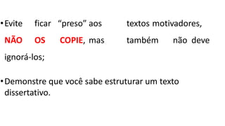 •Evite ficar “preso” aos textos motivadores,
NÃO OS COPIE, mas também não deve
ignorá-los;
•Demonstre que você sabe estruturar um texto
dissertativo.
 