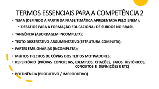 TERMOS ESSENCIAIS PARA A COMPETÊNCIA2
• TEMA (DEFINIDO A PARTIR DA FRASE TEMÁTICA APRESENTADA PELO ENEM);
• DESAFIOS PARA A FORMAÇÃO EDUCACIONAL DE SURDOS NO BRASIL
• TANGÊNCIA (ABORDAGEM INCOMPLETA);
• TEXTO DISSERTATIVO-ARGUMENTATIVO (ESTRUTURA COMPLETA);
• PARTES EMBIONÁRIAS (INCOMPLETA);
• MUITOS TRECHOS DE CÓPIAS DOS TEXTOS MOTIVADORES;
• REPERTÓRIO (PROVAS CONCRETAS, EXEMPLOS, CITAÇÕES, FATOS HISTÓRICOS,
CONCEITOS E DEFINIÇÕES E ETC)
• PERTINÊNCIA (PRODUTIVO / IMPRODUTIVO)
 
