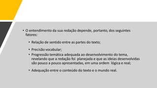 • O entendimento da sua redação depende, portanto, dos seguintes
fatores:
• Relação de sentido entre as partes do texto;
• Precisão vocabular;
• Progressão temática adequada ao desenvolvimento do tema,
revelando que a redação foi planejada e que as ideias desenvolvidas
são pouco a pouco apresentadas, em uma ordem lógica e real;
• Adequação entre o conteúdo do texto e o mundo real.
 