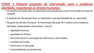 COMP
. 5 Elaborar proposta de intervenção para o problema
abordado, respeitando os direitoshumanos.
• Ao concluir seu texto, deve-se apresentar uma solução para o que foi discutido ao longo da
redação;
• A proposta de intervenção deve ser detalhada e com possibilidade de ser executada;
• Respeito aos Direitos Humanos: “A intervenção não pode ferir valores como cidadania,
liberdade, solidariedade e diversidade cultural.”
• Dignidade humana;
• Igualdade de direitos;
• Reconhecimento e valorização das diferenças e diversidades;
• Laicidade do Estado;
• Democracia na Educação;
• Sustentabilidade socioambiental.
 