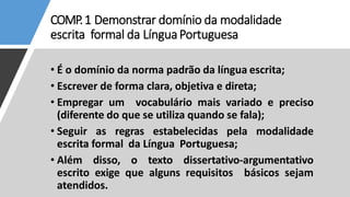 COMP.1 Demonstrar domínio da modalidade
escrita formal da LínguaPortuguesa
• É o domínio da norma padrão da língua escrita;
• Escrever de forma clara, objetiva e direta;
• Empregar um vocabulário mais variado e preciso
(diferente do que se utiliza quando se fala);
• Seguir as regras estabelecidas pela modalidade
escrita formal da Língua Portuguesa;
• Além disso, o texto dissertativo-argumentativo
escrito exige que alguns requisitos básicos sejam
atendidos.
 