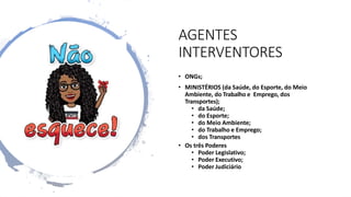 AGENTES
INTERVENTORES
• ONGs;
• MINISTÉRIOS (da Saúde, do Esporte, do Meio
Ambiente, do Trabalho e Emprego, dos
Transportes);
• da Saúde;
• do Esporte;
• do Meio Ambiente;
• do Trabalho e Emprego;
• dos Transportes
• Os três Poderes
• Poder Legislativo;
• Poder Executivo;
• Poder Judiciário
 