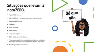 Situações que levam à
notaZERO.
• Fuga total do tema;
• Não obediência à estrutura dissertativo-argumentativa;
• Texto com até 7 linhas;
• Desenho;
• Prova assinada;
• Texto ilegível;
• Língua estrangeira;
• Cópia dos textos motivadores;
• Parte desconectada (identificação do participante, palavrões,
mensagem religiosa, mensagem política, trecho de música)
• Recados para a banca avaliadora
 
