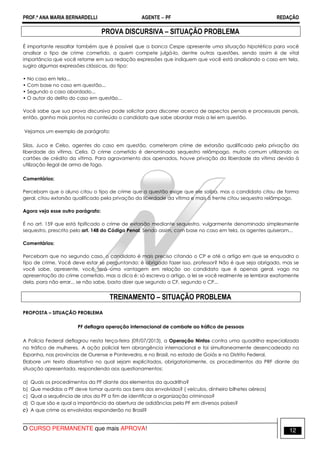 PROF.ª ANA MARIA BERNARDELLI AGENTE − PF REDAÇÃO 
PROVA DISCURSIVA – SITUAÇÃO PROBLEMA 
É importante ressaltar também que é possível que a banca Cespe apresente uma situação hipotética para você 
analisar o tipo de crime cometido, a quem compete julgá-lo, dentre outras questões, sendo assim é de vital 
importância que você retome em sua redação expressões que indiquem que você está analisando o caso em tela, 
sugiro algumas expressões clássicas, do tipo: 
• No caso em tela... 
• Com base no caso em questão... 
• Segundo o caso abordado... 
• O autor do delito do caso em questão... 
Você sabe que sua prova discursiva pode solicitar para discorrer acerca de aspectos penais e processuais penais, 
então, ganha mais pontos no conteúdo o candidato que sabe abordar mais a lei em questão. 
Vejamos um exemplo de parágrafo: 
Silas, Juca e Celso, agentes do caso em questão, cometeram crime de extorsão qualificado pela privação da 
liberdade da vítima, Celia. O crime cometido é denominado sequestro relâmpago, muito comum utilizando os 
cartões de crédito da vítima. Para agravamento dos apenados, houve privação da liberdade da vítima devido à 
utilização ilegal de arma de fogo. 
Comentários: 
Percebam que o aluno citou o tipo de crime que a questão exige que ele saiba, mas o candidato citou de forma 
geral, citou extorsão qualificado pela privação da liberdade da vítima e mais à frente citou sequestro relâmpago. 
Agora veja esse outro parágrafo: 
É no art. 159 que está tipificado o crime de extorsão mediante sequestro, vulgarmente denominado simplesmente 
sequestro, prescrito pelo art. 148 do Código Penal. Sendo assim, com base no caso em tela, os agentes quiseram... 
Comentários: 
Percebam que no segundo caso, o candidato é mais preciso citando o CP e até o artigo em que se enquadra o 
tipo de crime. Você deve estar se perguntando: é obrigado fazer isso, professor? Não é que seja obrigado, mas se 
você sabe, apresente, você terá uma vantagem em relação ao candidato que é apenas geral, vago na 
apresentação do crime cometido, mas a dica é: só escreva o artigo, a lei se você realmente se lembrar exatamente 
dela, para não errar... se não sabe, basta dizer que segundo a CF, segundo o CP... 
TREINAMENTO – SITUAÇÃO PROBLEMA 
PROPOSTA – SITUAÇÃO PROBLEMA 
PF deflagra operação internacional de combate ao tráfico de pessoas 
A Polícia Federal deflagrou nesta terça-feira (09/07/2013), a Operação Ninfas contra uma quadrilha especializada 
no tráfico de mulheres. A ação policial tem abrangência internacional e foi simultaneamente desencadeada na 
Espanha, nas províncias de Ourense e Pontevedra, e no Brasil, no estado de Goiás e no Distrito Federal. 
Elabore um texto dissertativo no qual sejam explicitados, obrigatoriamente, os procedimentos da PRF diante da 
situação apresentada, respondendo aos questionamentos: 
a) Quais os procedimentos da PF diante dos elementos da quadrilha? 
b) Que medidas a PF deve tomar quanto aos bens dos envolvidos? ( veículos, dinheiro bilhetes aéreos) 
c) Qual a sequência de atos da PF a fim de identificar a organização criminosa? 
d) O que são e qual a importância da abertura de adidâncias pela PF em diversos países? 
e) A que crime os envolvidos responderão no Brasil? 
O CURSO PERMANENTE que mais APROVA! 12 
 