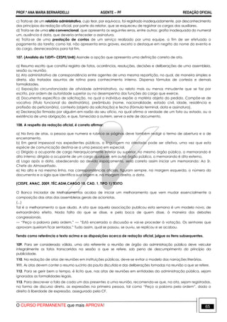 PROF.ª ANA MARIA BERNARDELLI AGENTE − PF REDAÇÃO OFICIAL 
c) Trata-se de um relatório administrativo, cujo teor, por equívoco, foi registrado inadequadamente, por desconhecimento 
dos princípios da redação oficial, por parte do relator, que se esqueceu de registrar os cargos dos auxiliares. 
d) Trata-se de uma ata convencional, que apresenta os seguintes erros, entre outros: grafia inadequada do numeral 
um, ausência d data, que deveria anteceder a assinatura. 
e) Trata-se de uma prestação de contas de um serviço realizado por uma equipe, a fim de ser efetuado o 
pagamento da tarefa; como tal, não apresenta erros graves, exceto o destaque em negrito do nome do evento e 
do cargo, desnecessários para tal fim. 
107. (Analista do TJDFT– CESPE/UnB) Assinale a opção que apresenta uma definição correta de ata. 
a) Resumo escrito que constitui registro de fatos, ocorrências, resoluções, decisões e deliberações de uma assembleia, 
sessão ou reunião. 
b) Ato administrativo de correspondência entre agentes de uma mesma repartição, no qual, de maneira simples e 
direta, são tratados assuntos de rotina para conhecimento interno. Dispensa fórmulas de cortesia e demais 
formalidades. 
c) Exposição circunstanciada de atividade administrativa, ou relato mais ou menos minudente que se faz por 
escrito, por ordem de autoridade superior ou no desempenho das funções do cargo que exerce. 
d) Documento específico de solicitação, no qual o indivíduo expõe a matéria objeto do pedido. Compõe-se de 
vocativo (título funcional do destinatário), preâmbulo (nome, nacionalidade, estado civil, idade, residência e 
profissão do peticionário), contexto (objeto da solicitação) e fecho (fórmula terminal, data e assinatura). 
e) Declaração firmada por alguém em razão do seu ofício, na qual afirma a verdade de um fato ou estado, ou a 
existência de uma obrigação, e que, fornecida a outrem, serve a este de documento. 
108. A respeito da redação oficial, é correto afirmar: 
a) No livro de atas, a pessoa que numera e rubrica as páginas deve também redigir o termo de abertura e o de 
encerramento. 
b) Em geral impessoal nos expedientes públicos, a linguagem no atestado pode ser afetiva, uma vez que esta 
espécie de comunicação destina-se a uma pessoa em especial. 
c) Dirigido a ocupante de cargo hierarquicamente inferior ou superior, no mesmo órgão público, o memorando é 
dito interno; dirigido a ocupante de um cargo qualquer, em outro órgão público, o memorando é dito externo. 
d) Logo após a data, obedecendo ao devido espaçamento, seria correto assim iniciar um memorando: Ao Sr. 
Chefe do Almoxarifado. 
e) No alto e na mesma linha, nas correspondências oficiais, figuram sempre, na margem esquerda, o número do 
documento e a sigla que identifica sua origem e, na margem direita, a data. 
(CESPE, ANAC, 2009, TÉC.ADM,CARGO 10, CAD. 1, TIPO 1) TEXTO 
O Banco Iniciador de Melhoramentos acaba de iniciar um melhoramento que vem mudar essencialmente a 
composição das atas das assembleias gerais de acionistas. 
(...) 
Tal é o melhoramento a que aludo. A ata que aquela associação publicou esta semana é um modelo novo, de 
extraordinário efeito. Nada falta do que se disse, e pela boca de quem disse, à maneira dos debates 
congressionais. 
— “Peço a palavra pela ordem.” — “Está encerrada a discussão e vai-se proceder à votação. Os senhores que 
aprovam queiram ficar sentados.” Tudo assim, qual se passou, se ouviu, se replicou e se acabou. 
Tendo como referência o texto acima e as disposições acerca de redação oficial, julgue os itens subsequentes. 
109. Para ser considerada válida, uma ata referente a reunião de órgão da administração pública deve veicular 
integralmente os fatos transcorridos na sessão a que se refere, sob pena de descumprimento do princípio da 
publicidade. 
110. Na redação de atas de reuniões em instituições públicas, deve-se evitar o modelo das narrações literárias. 
111. As atas devem conter o resumo sucinto da pauta discutida e das deliberações tomadas na reunião a que se refere. 
112. Para se gerir bem o tempo, é lícito que, nas atas de reuniões em entidades da administração pública, sejam 
ignoradas as formalidades legais. 
113. Para descrever a fala de cada um dos presentes a uma reunião, recomenda-se que, na ata, sejam registradas, 
na forma de discurso direto, as expressões na primeira pessoa, tal como “Peço a palavra pela ordem”, dado o 
direito à liberdade de expressão, assegurado pela CF. 
O CURSO PERMANENTE que mais APROVA! 65 
 