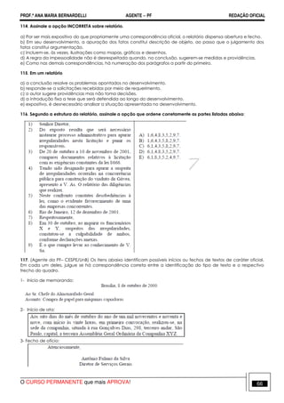 PROF.ª ANA MARIA BERNARDELLI AGENTE − PF REDAÇÃO OFICIAL 
114. Assinale a opção INCORRETA sobre relatório. 
a) Por ser mais expositivo do que propriamente uma correspondência oficial, o relatório dispensa abertura e fecho. 
b) Em seu desenvolvimento, a apuração dos fatos constitui descrição de objeto, ao passo que o julgamento dos 
fatos constitui argumentação. 
c) Incluem-se, às vezes, ilustrações como mapas, gráficos e desenhos. 
d) A regra da impessoalidade não é desrespeitada quando, na conclusão, sugerem-se medidas e providências. 
e) Como nas demais correspondências, há numeração dos parágrafos a partir do primeiro. 
115. Em um relatório 
a) a conclusão resolve os problemas apontados no desenvolvimento. 
b) responde-se a solicitações recebidas por meio de requerimento. 
c) o autor sugere providências mas não toma decisões. 
d) a introdução fixa a tese que será defendida ao longo do desenvolvimento. 
e) expositivo, é desnecessário analisar a situação apresentada no desenvolvimento. 
116. Segundo a estrutura do relatório, assinale a opção que ordene corretamente as partes listadas abaixo: 
117. (Agente da PF– CESPE/UnB) Os itens abaixo identificam possíveis inícios ou fechos de textos de caráter oficial. 
Em cada um deles, julgue se há correspondência correta entre a identificação do tipo de texto e o respectivo 
trecho do quadro. 
1- Início de memorando: 
2- Início de ata: 
3- Fecho de ofício: 
O CURSO PERMANENTE que mais APROVA! 66 
 