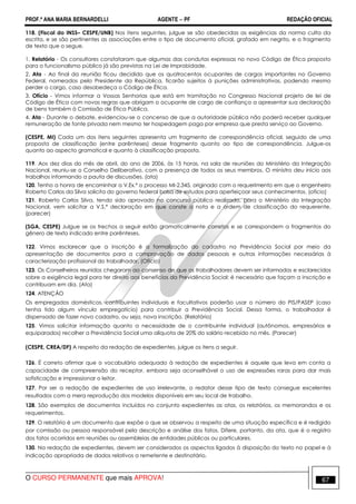 PROF.ª ANA MARIA BERNARDELLI AGENTE − PF REDAÇÃO OFICIAL 
118. (Fiscal do INSS– CESPE/UNB) Nos itens seguintes, julgue se são obedecidas as exigências da norma culta da 
escrita, e se são pertinentes as associações entre o tipo de documento oficial, grafado em negrito, e o fragmento 
de texto que o segue. 
1. Relatório - Os consultores constataram que algumas das condutas expressas no novo Código de Ética proposto 
para o funcionalismo público já são previstas na Lei de Improbidade. 
2. Ata - Ao final da reunião ficou decidido que os quatrocentos ocupantes de cargos importantes no Governo 
Federal, nomeados pelo Presidente da República, ficarão sujeitos à punições administrativas, podendo mesmo 
perder o cargo, caso desobedeça o Código de Ética. 
3. Ofício - Vimos informar a Vossas Senhorias que está em tramitação no Congresso Nacional projeto de lei de 
Código de Ética com novas regras que obrigam o ocupante de cargo de confiança a apresentar sua declaração 
de bens também à Comissão de Ética Pública. 
4. Ata - Durante o debate, evidenciou-se o concenso de que a autoridade pública não poderá receber qualquer 
remuneração de fonte privada nem mesmo ter hospedagem paga por empresa que presta serviço ao Governo. 
(CESPE, MI) Cada um dos itens seguintes apresenta um fragmento de correspondência oficial, seguido de uma 
proposta de classificação (entre parênteses) desse fragmento quanto ao tipo de correspondência. Julgue-os 
quanto ao aspecto gramatical e quanto à classificação proposta. 
119. Aos dez dias do mês de abril, do ano de 2006, às 15 horas, na sala de reuniões do Ministério da Integração 
Nacional, reuniu-se o Conselho Deliberativo, com a presença de todos os seus membros. O ministro deu início aos 
trabalhos informando a pauta de discussões. (ata) 
120. Tenho a honra de encaminhar a V.Ex.ª o processo MI-2.345, originado com o requerimento em que o engenheiro 
Roberto Carlos da Silva solicita do governo federal bolsa de estudos para aperfeiçoar seus conhecimentos. (ofício) 
121. Roberto Carlos Silva, tendo sido aprovado no concurso público realizado, para o Ministério da Integração 
Nacional, vem solicitar a V.S.ª declaração em que conste a nota e a ordem de classificação do requerente. 
(parecer) 
(SGA, CESPE) Julgue se os trechos a seguir estão gramaticalmente corretos e se correspondem a fragmentos do 
gênero de texto indicado entre parênteses. 
122. Vimos esclarecer que a inscrição é a formalização do cadastro na Previdência Social por meio da 
apresentação de documentos para a comprovação de dados pessoais e outras informações necessárias à 
caracterização profissional do trabalhador. (Ofício) 
123. Os Conselheiros reunidos chegaram ao consenso de que os trabalhadores devem ser informados e esclarecidos 
sobre a exigência legal para ter direito aos benefícios da Previdência Social: é necessário que façam a inscrição e 
contribuam em dia. (Ata) 
124. ATENÇÃO 
Os empregados domésticos, contribuintes individuais e facultativos poderão usar o número do PIS/PASEP (caso 
tenha tido algum vínculo empregatício) para contribuir a Previdência Social. Dessa forma, o trabalhador é 
dispensado de fazer novo cadastro, ou seja, nova inscrição. (Relatório) 
125. Vimos solicitar informação quanto a necessidade de o contribuinte individual (autônomos, empresários e 
equiparados) recolher a Previdência Social uma alíquota de 20% do salário recebido no mês. (Parecer) 
(CESPE, CREA/DF) A respeito da redação de expedientes, julgue os itens a seguir. 
126. É correto afirmar que o vocabulário adequado à redação de expedientes é aquele que leva em conta a 
capacidade de compreensão do receptor, embora seja aconselhável o uso de expressões raras para dar mais 
sofisticação e impressionar o leitor. 
127. Por ser a redação de expedientes de uso irrelevante, o redator desse tipo de texto consegue excelentes 
resultados com a mera reprodução dos modelos disponíveis em seu local de trabalho. 
128. São exemplos de documentos incluídos no conjunto expedientes as atas, os relatórios, os memorandos e os 
requerimentos. 
129. O relatório é um documento que expõe o que se observou a respeito de uma situação específica e é redigido 
por comissão ou pessoa responsável pela descrição e análise dos fatos. Difere, portanto, da ata, que é o registro 
dos fatos ocorridos em reuniões ou assembleias de entidades públicas ou particulares. 
130. Na redação de expedientes, devem ser considerados os aspectos ligados à disposição do texto no papel e à 
indicação apropriada de dados relativos a remetente e destinatário. 
O CURSO PERMANENTE que mais APROVA! 67 
 