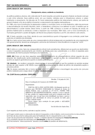PROF.ª ANA MARIA BERNARDELLI AGENTE − PF REDAÇÃO OFICIAL 
(CESPE, IBRAM-DF, 2009, ANALISTA) 
Planejamento urbano: existente ou inexistente 
As políticas públicas urbanas, até a década de 70, eram reações, por parte do governo federal, ao êxodo rural que 
o país vinha sofrendo. Essas políticas eram, em sua maioria, voltadas para a infraestrutura urbana, a saber: 
habitação e saneamento. Na década de 70, foram elaboradas políticas de ordenamento urbano, por parte do 
governo federal, a fim de se definir e fomentar o ordenamento das regiões metropolitanas. 
Em 1988, uma nova Constituição foi elaborada e definiu o município como um ente federativo, além de promover 
a descentralização da receita tributária. Assim, o federalismo começava a se delinear no país, à medida que se 
descentralizava o poder estatal. Dessa forma, a partir de 1988, começou a ocorrer um repasse de renda; do 
governo federal para os estaduais, e estes a repassam aos municípios. Além disso, com a nova Constituição, os 
municípios ganharam o poder de legislar, de tributar seus próprios impostos e, por fim, de ordenar o solo urbano. 
131. O texto, excluído o seu título, devido às suas características quanto à linguagem e ao conteúdo, pode fazer 
parte de um relatório de atividades. 
132. Se o texto acima fosse parte de uma correspondência oficial endereçada ao presidente de uma organização 
não governamental, deveria ser empregado o pronome de tratamento Vossa Excelência no lugar de “você”. 
(CESPE, IBRAM-DF, 2009, ANALISTA) 
133. O ofício e o aviso, tipos de correspondência oficial muito semelhantes, diferenciam-se quanto ao destinatário: 
o aviso é expedido exclusivamente por ministros de Estado para seus subordinados, e o ofício é expedido para 
autoridades de mesma posição hierárquica do remetente. 
CESPE, MI) Cada um dos itens seguintes apresenta um fragmento de correspondência oficial, seguido de uma 
proposta de classificação (entre parênteses) desse fragmento quanto ao tipo de correspondência. Julgue-os 
quanto ao aspecto gramatical e quanto à classificação proposta. 
134. Atestado - Ao analisar a proposta, observam que é necessário explicar que fica proibido ao servidor receber 
brindes de valor superior a R$ 100,00 e que diretor de autarquia que se utilizar de jatinho de empreiteira expõe a 
processo judicial. 
135. Os abaixo assinados têm a honra de dirigir-se a V.S.ª para solicitar a recontagem dos pontos do concurso 
público realizado para cargos desse ministério. (abaixoassinado) 
136. (TJDFT,Técnico judiciário. CESPE/UNB) 
Com respeito ao texto acima, assinale a opção correta. 
a) O lugar correto para a colocação da data é à esquerda, e não à direita, como se encontra no documento. 
b) O tipo de documento adequado para tal finalidade não é o requerimento e, sim, o ofício. 
c) Em vez do pronome de tratamento “Vocês”, o redator deveria ter empregado Vossas Excelências. 
d) O candidato deveria ter solicitado uma declaração, e não uma certidão. 
e) O fechamento “Atenciosamente” deveria constar antes do pedido de deferimento. 
O CURSO PERMANENTE que mais APROVA! 68 
 