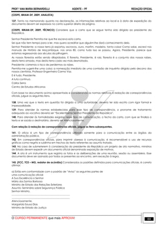 PROF.ª ANA MARIA BERNARDELLI AGENTE − PF REDAÇÃO OFICIAL 
(CESPE, IBRAM-DF, 2009, ANALISTA) 
137. Tanto no memorando quanto na declaração, as informações relativas ao local e à data de expedição do 
documento devem ser expressas no canto superior direito da página. 
(CESPE, IBRAM-DF, 2009, TÉCNICO) Considere que a carta que se segue tenha sido dirigida ao presidente da 
República. 
Senhor Presidente Permita-me que lhe escreva esta carta. 
Sei que não tem tempo para a ler, mas quero acreditar que alguém lhe dará conhecimento dela. 
Senhor Presidente: a nossa terra já exportou escravos, ouro, marfim, madeira, tanta coisa! Como sabe, escrevi nos 
manuais de História de Moçambique, nos anos 80, como tudo isso se passou. Agora, Presidente, parece que 
estamos regressando aos séculos da pilhagem. 
As nossas florestas estão sendo dilapidadas. E floresta, Presidente, é raiz, floresta é o conjunto das nossas raízes, 
desta terra amada, mas desta terra cada vez mais desmatada. 
Presidente: corremos o risco de perdermos as raízes. 
Permita-me sugerir-lhe uma coisa: a nomeação imediata de uma comissão de inquérito dirigida pelo decano dos 
nossos cientistas, Professor Engenheiro Carmo Vaz. 
E é tudo, Presidente. 
A luta continua. 
Carlos Serra 
Centro de Estudos Africanos 
Com base no documento acima apresentado e considerando as normas relativas à redação de correspondências 
oficiais, julgue os seguintes itens. 
138. Uma vez que o texto em questão foi dirigido a uma autoridade, deveria ter sido escrito com rigor formal e 
impessoalidade. 
139. Para atender às normas estabelecidas para esse tipo de correspondência, o pronome de tratamento 
adequado ao vocativo deveria ser “Excelentíssimo Senhor Presidente da República”. 
140. Para atender às formalidades exigidas nesse tipo de comunicação, o fecho da carta, com que se finaliza o 
texto e se saúda o destinatário, deveria ser Atenciosamente. 
Com relação à redação de correspondências oficiais, julgue os itens subsequentes. 
141. O ofício é um tipo de correspondência utilizada somente para a comunicação entre os órgãos da 
administração pública. 
142. Em correspondências oficiais, para imprimir clareza à comunicação, é recomendável o uso de recursos 
gráficos como negrito e sublinha em trechos do texto referentes ao assunto tratado. 
143. No caso de submeterem à consideração do presidente da República um projeto de ato normativo, ministros 
de Estado devem expedir um documento oficial denominado exposição de motivos. 
144. A ata é um instrumento que registra os fatos e as deliberações de uma reunião, sessão ou assembleia. Esse 
documento deve ser assinado por todos os presentes ao encontro, sem exceção à regra. 
145. (FCC, TCE – MG, redator de acórdão) Considerados os padrões definidos para comunicações oficiais, é correto 
afirmar: 
a) Estão em conformidade com o padrão de “Aviso” as seguintes partes de 
uma comunicação oficial: 
A Sua Excelência o Senhor 
Mário dos Santos Barbosa 
Ministro de Estado das Relações Exteriores 
Assunto: Seminário sobre Segurança Pública 
Senhor Ministro, 
..................................................................................... 
..................................................................................... 
Atenciosamente, 
Margarida Sousa Dias 
Ministra de Estado da Justiça 
O CURSO PERMANENTE que mais APROVA! 69 
 