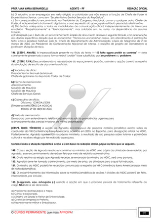 PROF.ª ANA MARIA BERNARDELLI AGENTE − PF REDAÇÃO OFICIAL 
b) O vocativo a ser empregado em texto dirigido a autoridade que não exerce a função de Chefe de Poder é 
Excelentíssimo Senhor, como em “Excelentíssimo Senhor Senador da República”. 
c) Em correspondência encaminhada ao Presidente do Congresso Nacional, como a qualquer outro Chefe de 
Poder, é indispensável o tratamento digníssimo, como expressão do apreço pelo atributo pessoal do destinatário. 
d) São fechos adequados a todas as modalidades de comunicação oficial, independentemente da hierarquia 
envolvida, “Respeitosamente” e “Atenciosamente”, mas adotado um, ou outro, na dependência do assunto 
tratado. 
e) É desejável que o texto de um encaminhamento simples de documento observe a seguinte fórmula, com adequação 
aos dados específicos daquilo que se encaminha: “Honra-nos encaminhar anexa, em atendimento à solicitação 
feita, com a presteza habitual, pelo Sr. Chefe do Departamento de Administração, cópia do telegrama de 2 de 
março de 2005, do Presidente da Confederação Nacional de Atletas, a respeito de projeto de atendimento a 
jovens em situação de risco. 
146. (CESPE, ANATEL) A impessoalidade presente no título do texto — “Só falta agora proibir as canetas” — seria 
corretamente preservada caso a forma verbal “proibir” fosse substituída por: se proibirem ou proibirem. 
147. (CESPE, TJPA) Desconsiderando a necessidade do espaçamento padrão, assinale a opção correta a respeito 
da simulação de escrita de documentos oficiais. 
a) Vocativo de ofício: 
Prezado Senhor Manuel de Manuel, 
Chefe de gabinete do deputado Carlos de Carlos: 
b) Fecho de memorando: 
Atenciosamente, 
Maurício de Maurício 
Maurício de Maurício 
Chefe de Serviços Gerais 
c) Cabeçalho de ofício: 
Ofício no. 1234/DAJ/2006 
[Timbre do MINISTÉRIO DA MÚSICA] 
Brasília, 29 de abril de 2006 
d) Texto de memorando: 
De acordo com entendimento telefônico já mantido solicito providências urgentes para 
o arrancamento das cercas invasoras de minha propriedade. 
(CESPE, MDIC, TÉCNICO) A seção de Agnaldo encarregou-o de preparar matéria jornalística escrita sobre as 
conclusões da VIII Conferência Ibero-Americana, ocorrida em 2005, na Espanha, para divulgação oficial no MDIC. 
Posteriormente, Agnaldo apresentou no próprio ministério, o resultado de sua pesquisa sobre turismo e patrimônio 
cultural e recebeu elogio por ter realizado a pesquisa. 
Considerando a situação hipotética acima e com base na redação oficial, julgue os itens que se seguem. 
148. Caso a seção de Agnado resolva encaminhar ao ministro do MDIC uma cópia da atividade desenvolvida por 
Agnaldo, esse encaminhamento deverá ser feio por meio de relatório administrativo. 
149. O ato relativo ao elogio que Agnaldo recebe, se emanado do ministro do MDIC, será uma portaria. 
150. Agnaldo deve ter tomado conhecimento, por meio de aviso, da atividade para a qual foi indicado. 
151. O ministro do MDIC poderá ter recebido comunicado a respeito da VIII Conferência Ibero-Americana por meio 
de nota diplomática. 
152. O encaminhamento da informação sobre a matéria jornalística às seções / divisões do MDIC poderá ser feito, 
internamente, por circular. 
153. (cesgranrio, epe, advogado jr.) Assinale a opção em que o pronome pessoal de tratamento referente ao 
cargo NÃO deve ser abreviado. 
a) Presidente da República e Papa. 
b) Cônsul e Deputado. 
c) Ministro de Estado e Reitor de Universidade. 
d) Chefe de empresa e Prefeito. 
e) Representante militar e Embaixador. 
O CURSO PERMANENTE que mais APROVA! 70 
 