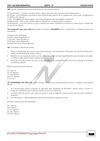 PROF.ª ANA MARIA BERNARDELLI AGENTE − PF REDAÇÃO OFICIAL 
154. Assinale a explicação correta quanto ao tipo de correspondência. 
a) Requerimento – vocativo, contexto, fecho, data e assinatura são as partes de um requerimento. 
b) Circular – sua finalidade é esclarecer sobre determinado assunto, lei ou regulamento (não pode complementar 
ou retificar atos oficiais). 
c) Ata – é redigida sem deixar espaço, sem fazer parágrafo para impossibilitar acréscimos. 
d) Memorando – trata-se de correspondência utilizada na circulação interna e externa. 
e) Declaração – é um documento no qual a pessoa que assina manifesta sua opinião ou observação a respeito de 
um assunto ou pessoa. 
155. (cesgranrio, epe, assist. adm. jr.) Assinale a correlação INCORRETA entre o cargo/título e o referido pronome de 
tratamento. 
a) Papa: Vossa Santidade. 
b) Reitor: Vossa Magnificência. 
c) Senador: Vossa Excelência. 
d) Príncipe: Vossa Majestade. 
e) Diretor de escola: Vossa Senhoria. 
156. Considere as afirmativas abaixo. 
I. Ofício é modalidade de comunicação oficial que tem como finalidade o tratamento de assuntos oficiais pelos 
órgãos da Administração Pública entre si. 
II. Relatório é uma exposição oral ou escrita, podendo conter narração de fatos, descrição de objetos em geral, 
e análises e juízos desses mesmos elementos. 
III. Atestado é um documento em que se declara algo e, na correspondência oficial, seu emprego é frequente 
nos serviços policiais. 
É(São) correta(s) a(s) afirmativa(s): 
a) I, apenas. 
b) I e II, apenas. 
c) I e III, apenas. 
d) II e III, apenas. 
e) I, II e III. 
157. (CESGRANRIO, EPE, TÉCN. SUP., TI) Em relação à redação de correspondências oficiais, considere as afirmações 
abaixo. 
I. As comunicações oficiais, incluindo as assinadas pelo Presidente da República, devem trazer o nome e o 
cargo da autoridade que as expede, abaixo do local da assinatura. 
II. No ofício, além do nome e do cargo da pessoa a quem é dirigida a comunicação, deve-se incluir também o 
endereço. 
III. No memorando, o destinatário deve ser mencionado pelo cargo que ocupa. 
Está(ão) correta(s) a(s) afirmação(ões): 
a) I, apenas. 
b) III, apenas. 
c) I e II, apenas. 
d) I e III, apenas. 
e) II e III, apenas. 
O CURSO PERMANENTE que mais APROVA! 71 
 