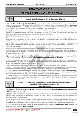 PROF.ª ANA MARIA BERNARDELLI AGENTE − PF REDAÇÃO OFICIAL 
REDAÇÃO OFICIAL 
(PROVAS CESPE / UnB − 2012 E 2014) 
PROVA 
1 
Agente de Polícia Federal-(Prova Objetiva) – DPF-MJ 
1. [Agente Pol. Fed.-(Pr. Obj.)-DPF-MJ/2012-UnB] Julgue os fragmentos contidos nos itens a seguir quanto à sua 
correção gramatical e à sua adequação para compor um documento oficial, que, de acordo com o Manual de 
Redação da Presidência da República, deve caracterizar-se pela impessoalidade, pelo emprego do padrão culto 
de linguagem, pela clareza, pela concisão, pela formalidade e pela uniformidade. 
1) (I.17) Cumpre destacar a necessidade de aumento do contingente policial e que é imperioso a ação desses 
indivíduos em âmbito nacional, pelo que a realização de concurso público para provimento de vagas no 
Departamento de Polícia Federal consiste em benefício a toda a sociedade. 
2) (I.18) Caro Senhor Perito Criminal, 
Convidamos Vossa Senhoria a participar do evento “Destaques do ano”, em que será homenageado pelo belo e 
admirável trabalho realizado na Polícia Federal. Por gentileza, confirme sua presença a fim de que possamos 
providenciar as honrarias de praxe. 
3) (I.19) O departamento que planejará o treinamento de pessoal para a execução de investigações e de operações 
policiais, sob cuja responsabilidade está também a escolha do local do evento, não se manifestou até o momento. 
4) (I.20) Senhor Delegado, 
Segue para divulgação os relatórios das investigações realizadas no órgão, a fim de fazer cumprir a lei vigente. 
5) (I.21) Solicito a Vossa Senhoria a indicação de cinco agentes de polícia aptos a ministrar aulas de direção no 
curso de formação de agentes. O início do curso, que será realizado na capital federal, está previsto para o 
segundo semestre deste ano. 
2. [Agente Pol. Fed.-(Pr. Obj.)-DPF-MJ/2012-UnB] Com relação ao formato e à linguagem das comunicações oficiais, 
julgue os itens que se seguem com base no Manual de Redação da Presidência da República. 
1) (I.22) A exposição de motivos de caráter meramente informativo deve apresentar, na introdução, no 
desenvolvimento e na conclusão, a sugestão de adoção de uma medida ou de edição de um ato normativo, além 
do problema inicial que justifique a proposta indicada. 
2) (I.23) A estrutura do telegrama e da mensagem por correio eletrônico de caráter oficial é flexível. 
3) (I.24) As comunicações oficiais emitidas pelo presidente da República, por chefes de poderes e por ministros de 
Estado devem apresentar ao final, além do nome da pessoa que as expede, o cargo ocupado por ela. 
4) (I.25) O referido manual estabelece o emprego de dois fechos para comunicações oficiais: Respeitosamente, 
para autoridades superiores; e Atenciosamente, para autoridades de mesma hierarquia ou de hierarquia inferior. Tal 
regra, no entanto, não é aplicável a comunicações dirigidas a autoridades estrangeiras. 
5) (I.26) A menos que o expediente seja de mero encaminhamento de documentos, o texto de comunicações 
como aviso, ofício e memorando, que seguem o padrão ofício, deve conter três partes: introdução, 
desenvolvimento e conclusão. 
PROVA 
2 
Contador-(Cargo 1)-(Conhecimentos Básicos)-(Nível Superior)-(Tarde) – 
Ministério do Trabalho e Emprego – MTE 
Data: 06/04/2014 
1. [Contador-(C1)-(CB)-(NS)-(T)-MTE/2014-UnB] Com base nos preceitos do Manual de Redação da Presidência da 
República, julgue os itens a seguir. 
1) (I.13) No âmbito da administração pública, arquiva-se, se necessário, a cópia xérox do fax, meio de comunicação 
utilizado para transmissão de mensagens urgentes e para o envio de documentos que não possam ser 
encaminhados por meio eletrônico. 
2) (I.14) A mensagem e o ofício possuem praticamente a mesma estrutura, mas suas finalidades são diferentes: a 
mensagem é usada para comunicação entre autoridades de mesma hierarquia, sendo dispensada a assinatura do 
seu signatário; o ofício é utilizado para comunicação com o público, sendo obrigatória a assinatura do seu signatário. 
3) (I.15) Em comunicações entre chefes de poder, empregam-se o vocativo Excelentíssimo Senhor, seguido do 
respectivo cargo, e o fecho Atenciosamente. 
O CURSO PERMANENTE que mais APROVA! 72 
 