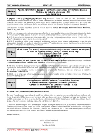 PROF.ª ANA MARIA BERNARDELLI AGENTE − PF REDAÇÃO OFICIAL 
PROVA 
3 
Agente Administrativo-(Cargo 2)-(Conhecimentos Básicos)-(Nível Médio)-(Manhã) – 
Ministério do Trabalho e Emprego – MTE 
Data: 06/04/2014 
1. [Agente Adm.-(C2)-(CB)-(NM)-(M)-MTE/2014-UnB] Machado, chefe de setor do MTE, encaminhou uma 
mensagem de correio eletrônico a Alencar, chefe de patrimônio do mesmo ministério, solicitando-lhe o envio, com 
urgência, de material de expediente para a sua seção, conforme lista anexa à mensagem. Machado não 
acrescentou ao e-mail certificação digital nem utilizou o recurso “confirmação de leitura”, apesar de disponível. 
Com base na situação hipotética acima e no que dispõe o Manual de Redação da Presidência da República, 
julgue os seguintes itens. 
1) (I.16) Na mensagem eletrônica enviada, para facilitar a organização documental, Machado deveria ter dado 
informações detalhadas acerca do arquivo anexado, e tê-lo encaminhado preferencialmente no formato pdf. 
2) (I.17) O e-mail encaminhado por Machado, além de estar inadequado quanto ao recurso “confirmação de 
leitura”, não pode ser aceito como documento original. 
3) (I.18) O expediente oficial e-mail apresenta flexibilidade tanto na forma quanto na linguagem, o que tornaria 
adequada à situação em análise a seguinte mensagem: “Prezado Alencar, mande rápido, por favor, os materiais 
descritos na lista anexa. Cordialmente, Machado”. 
PROVA 
4 
Técnico Bancário Novo-(Carreira Administrativa)-(Para Todos os Polos, exceto para 
os Polos de TI)-(Nível Médio)-(Tarde)-(Caderno AGÊNCIA) − 
Caixa Econômica Federal – CAIXA 
Data: 30/03/2014 
1. [Téc. Banc. Novo-(Carr. Adm.)-(Exceto Polos TI)-(NM)-(T)-(CA)-CAIXA/2014-UnB] Com base nas normas constantes 
no Manual de Redação da Presidência da República, julgue os itens que se seguem. 
1) (I.6) Uma das formas de se garantir a impessoalidade dos textos oficiais consiste na supressão do nome próprio do 
signatário de uma comunicação, que deve ser identificado apenas por meio da menção ao cargo que ele ocupa. 
2) (I.7) Em comunicações oficiais endereçadas a senador da República, deve-se empregar o vocativo 
Excelentíssimo Senhor Doutor. 
3) (I.8) Deve-se empregar o fecho Atenciosamente em comunicação oficial enviada a ministro de Estado pelo 
presidente da República. 
PROVA 
5 
Conhecimentos Básicos-(Todos os Cargos)-(Nível Superior)- 
(Caderno de Provas Objetivas e Discursiva)-(Manhã) – 
Conselho Administrativo de Defesa Econômica – CADE 
Data: 09/03/2014 
1. [Conhec. Bás.-(Todos Cargos)-(NS)-(M)-CADE/2014-UnB] 
Convido Vossa Senhoria a participar de audiência pública sobre os impactos concorrenciais da importação de pré-forma 
de garrafas PET (uma peça em forma de tubo que é posteriormente inflada para chegar à embalagem final 
de PET), a se realizar em 10 de fevereiro, às 10h, no edifício-sede do CADE. O objetivo da audiência pública é discutir 
os aspectos técnicos dessa cadeia para auxiliar a análise deste Conselho. 
O mercado de embalagens PET é afetado pelo Regime de Origem do MERCOSUL, que garante tratamento tarifário 
preferencial às mercadorias vindas dos países participantes do bloco. O setor também é influenciado pelo regime 
aduaneiro especial chamado de drawback, previsto no Decreto-Lei n.º 37. Esse instrumento prevê incentivos 
tributários para a importação de insumos de produtos a serem exportados pelo Brasil. 
Respeitosamente, 
(espaço para assinatura) 
Fulano de Tal 
Servidor do CADE 
O CURSO PERMANENTE que mais APROVA! 73 
 