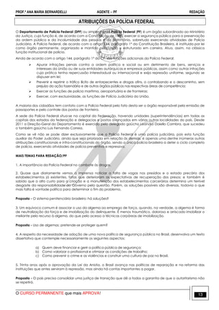 PROF.ª ANA MARIA BERNARDELLI AGENTE − PF REDAÇÃO 
ATRIBUIÇÕES DA POLÍCIA FEDERAL 
O Departamento de Polícia Federal (DPF) ou simplesmente Polícia Federal (PF) é um órgão subordinado ao Ministério 
da Justiça, cuja função é, de acordo com a Constituição de 1988, exercer a segurança pública para a preservação 
da ordem pública e da incolumidade das pessoas e do patrimônio, sobretudo exercendo atividades de Polícia 
Judiciária. A Polícia Federal, de acordo com o artigo 144, parágrafo 1º da Constituição Brasileira, é instituída por lei 
como órgão permanente, organizado e mantido pela União e estruturado em carreira. Atua, assim, na clássica 
função institucional de polícia. 
Ainda de acordo com o artigo 144, parágrafo 1º da CF, são funções adicionais da Polícia Federal: 
 Apurar infrações penais contra a ordem política e social ou em detrimento de bens, serviços e 
interesses da União ou de suas entidades autárquicas e empresas públicas, assim como outras infrações 
cuja prática tenha repercussão interestadual ou internacional e exija repressão uniforme, segundo se 
dispuser em lei; 
 Prevenir e reprimir o tráfico ilícito de entorpecentes e drogas afins, o contrabando e o descaminho, sem 
prejuízo da ação fazendária e de outros órgãos públicos nas respectivas áreas de competência; 
 Exercer as funções de polícia marítima, aeroportuária e de fronteiras; 
 Exercer, com exclusividade, as funções de Polícia Judiciária da União. 
A maioria dos cidadãos tem contato com a Polícia Federal pelo fato desta ser o órgão responsável pela emissão de 
passaportes e pelo controle dos postos de fronteira. 
A sede da Polícia Federal situa-se na capital da Federação, havendo unidades (superintendências) em todas as 
capitais dos estados da federação e delegacias e postos avançados em várias outras localidades do país. Desde 
2011 a Direção-Geral do Departamento é exercida pelo delegado gaúcho Leandro Daiello Coimbra, que sucedeu 
o também gaúcho Luis Fernando Correia. 
Como se vê não se pode dizer exclusivamente que a Polícia Federal é uma polícia judiciária, pois esta função 
auxiliar do Poder Judiciário, ainda que seja priorizada em relação às demais, é apenas uma dentre inúmeras outras 
atribuições constitucionais e infra-constitucionais do órgão, sendo a única polícia brasileira a deter o ciclo completo 
de polícia, exercendo atividades de polícia preventiva e repressiva. 
MAIS TEMAS PARA REDAÇÃO/PF 
1. A importância da Polícia Federal no combate às drogas. 
2. Quase que diariamente vemos a imprensa noticiar a falta de vagas nos presídios e o estado precário dos 
estabelecimentos já existentes, fatos que deterioram as expectativas de recuperação dos presos; e também é 
sabido que o alto custo para a criação e a manutenção dos estabelecimentos carcerários determina um terrível 
desgaste da responsabilidade do Governo pela questão. Porém, as soluções possíveis são diversas, todavia o que 
mais falta é vontade política para determinar o fim do problema. 
Proposta - O sistema penitenciário brasileiro: há soluções? 
3. Um equívoco comum é associar o uso da algema ao emprego de força, quando, na verdade, a algema é forma 
de neutralização da força e de imobilização do delinquente. É menos traumático, doloroso e arriscado imobilizar o 
meliante pelo recurso à algema, do que pelo acesso a técnicas corpóreas de imobilização. 
Proposta - Uso de algemas: pretende-se proteger quem? 
4. A respeito da necessidade de adoção de uma nova política de segurança pública no Brasil, desenvolva um texto 
dissertativo que contemple necessariamente os seguintes aspectos: 
a) Quem deve financiar e gerir a política pública de segurança; 
b) Como valorizar o profissional e otimizar as condições de trabalho; 
c) Como prevenir o crime e as violências e construir uma cultura de paz no Brasil. 
5. Trinta anos após a aprovação da Lei da Anistia, o Brasil avança nas políticas de reparação e na reforma das 
instituições que antes serviram à repressão, mas ainda há contas importantes a pagar. 
Proposta - O país precisa consolidar uma justiça de transição que dê a todos a garantia de que o autoritarismo não 
se repetirá. 
O CURSO PERMANENTE que mais APROVA! 13 
 