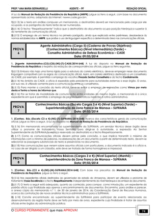 PROF.ª ANA MARIA BERNARDELLI AGENTE − PF REDAÇÃO OFICIAL 
À luz do Manual de Redação da Presidência da República (MRPR), julgue os itens a seguir, com base no documento 
apresentado acima, adaptado da Internet: www.cade.gov.br. 
1) (I.13) Se o texto em análise compuser um memorando, o destinatário deverá ser mencionado pelo cargo por ele 
ocupado, e os parágrafos do texto terão de ser numerados. 
2) (I.14) O fecho “Respeitosamente” indica que o destinatário do documento ocupa posição hierárquica superior à 
do remetente da comunicação oficial. 
3) (I.15) O emprego de um termo técnico no primeiro parágrafo, ainda que explicado entre parênteses, desobedece às 
normas estabelecidas no MRPR, que proíbe o uso de linguagem específica a determinada área nas comunicações oficiais. 
PROVA 
6 
Agente Administrativo-(Cargo 5)-(Caderno de Provas Objetivas)- 
(Conhecimentos Básicos)-(Nível Intermediário)-(Tarde) – 
Conselho Administrativo de Defesa Econômica – CADE 
Data: 09/03/2014 
1. [Agente Administrativo-(C5)-(CB)-(NI)-(T)-CADE/2014-UnB] À luz do disposto no Manual de Redação da 
Presidência da República a respeito da redação de correspondências oficiais, julgue os itens seguintes. 
1) (I.13) Embora não haja uma forma rígida para a estrutura do correio eletrônico, deve-se empregar nesse documento 
linguagem compatível com as regras da comunicação oficial. Assim, em correio eletrônico destinado a um conselheiro 
do CADE, por exemplo, é permitido o emprego do vocativo Prezado Senhor Conselheiro e do fecho Cordialmente. 
2) (I.14) No âmbito do CADE, o ofício é expedido pelo presidente para autoridades externas a esse órgão. O aviso, 
por sua vez, é utilizado somente para a comunicação entre os conselheiros. 
3) (I.15) Para manter a concisão do texto oficial, deve-se evitar o emprego de expressões como Vimos por meio 
desta e Tenho a honra de informar que. 
4) (I.16) Por se tratar de modalidade de comunicação entre unidades do mesmo órgão, o memorando é o único 
expediente em que é permitido o emprego de jargões burocráticos inerentes à rotina administrativa. 
PROVA 
7 
Conhecimentos Básicos-(Exceto Cargos 3 e 4)-(Nível Superior)-(Tarde) – 
Superintendência da Zona Franca de Manaus – SUFRAMA 
Data: 09/03/2014 
1. [Conhec. Bás.-(Exceto C3 e 4)-(NS)-(T)-SUFRAMA/2014-UnB] Acerca das características gerais da comunicação 
oficial, julgue os itens a seguir, à luz do disposto no Manual de Redação da Presidência da República. 
1) (I.16) Em memorando encaminhado ao superintendente da SUFRAMA, um servidor técnico desse órgão deve 
utilizar o pronome de tratamento Vossa Senhoria para dirigir-se à autoridade, a expressão Ao Senhor 
Superintendente da SUFRAMA no espaço reservado ao destinatário e o fecho Respeitosamente. 
2) (I.17) Como as comunicações oficiais devem primar pela concisão, o que implica transmitir o máximo de 
informações com o mínimo de palavras, na elaboração de um documento a partir de determinado texto, devem-se 
selecionar as passagens substanciais do texto e preservá-las no documento. 
3) (I.18) Nas comunicações que versem sobre assuntos oficiais com particulares, o documento indicado é o ofício e, 
no caso de ser dirigido a um cidadão, este deve ser tratado de forma homogênea e impessoal. 
PROVA 
8 
Conhecimentos Básicos-(Cargos 3 e 4)-(Nível Superior)-(Manhã) – 
Superintendência da Zona Franca de Manaus – SUFRAMA 
Data: 09/03/2014 
1. [Conhec. Bás.-(C3 e 4)-(NS)-(M)-SUFRAMA/2014-UnB] Com base nos preceitos do Manual de Redação da 
Presidência da República, julgue os itens a seguir. 
1) (I.16) Nos expedientes oficiais destinados ao governador do estado do Amazonas, devem ser utilizados o pronome de 
tratamento Vossa Excelência e o fecho Respeitosamente, independentemente do nível hierárquico do emissor do documento. 
2) (I.17) O texto a seguir está adequado, quanto ao conteúdo, para compor, como introdução, um expediente do 
padrão ofício cuja finalidade seja apenas o encaminhamento de documentos: Encaminho, para análise e parecer, 
a anexa cópia do memorando n.º 1, de 30 de janeiro de 2014, da Coordenação Geral de Recursos Humanos, 
acerca da contratação de novos analistas técnico-administrativos para a SUFRAMA. 
3) (I.18) Convite encaminhado ao superintendente da SUFRAMA para participar de evento relacionado ao 
desenvolvimento da região Norte deve ser feito por meio de aviso, expediente cuja finalidade é tratar de assuntos 
oficiais entre órgãos da administração pública. 
O CURSO PERMANENTE que mais APROVA! 74 
 
