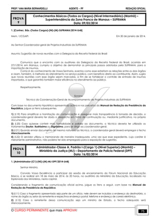 PROF.ª ANA MARIA BERNARDELLI AGENTE − PF REDAÇÃO OFICIAL 
PROVA 
9 
Conhecimentos Básicos-(Todos os Cargos)-(Nível Intermediário)-(Manhã) – 
Superintendência da Zona Franca de Manaus – SUFRAMA 
Data: 09/03/2014 
1. [Conhec. Bás.-(Todos Cargos)-(NI)-(M)-SUFRAMA/2014-UnB] 
Mem. 1/CGAPI Em 30 de janeiro de 2014. 
Ao Senhor Coordenador-geral de Projetos Industriais da SUFRAMA 
Assunto: Sugestão de novas reuniões com a Delegacia da Receita Federal do Brasil 
Comunico que o encontro com os auditores da Delegacia da Receita Federal do Brasil, ocorrido em 
27/1/2014, em Manaus, cumpriu o objetivo de demonstrar os principais passos adotados pela SUFRAMA, para a 
importação de insumos. 
Como é do conhecimento de Vossa Senhoria, eventos como esse estreitam as relações entre os dois órgãos 
e visam, também, à melhoria do atendimento no serviço público, com benefício direto ao contribuinte. Assim, sugiro 
que novas reuniões com esse órgão sejam marcadas, a fim de se fortalecer o controle de entrada de insumos 
importados, o que garantirá também maior eficiência no atendimento ao público. 
Respeitosamente, 
Sicrano 
Técnico da Coordenação-Geral de Acompanhamento de Projetos Industriais da SUFRAMA 
Com base no documento hipotético apresentado acima e nos preceitos do Manual de Redação da Presidência da 
República, julgue os itens subsequentes. 
1) (I.19) Para simplificar a tramitação da comunicação e assegurar mais transparência à tomada de decisão, o 
coordenador-geral deveria ter dado o despacho em folha de continuação ou, mediante justificativa, no próprio 
documento. 
2) (I.20) Caso quisesse conferir mais formalidade e polidez ao documento, o técnico deveria ter utilizado os 
tratamentos Doutor, Ilustríssimo ou Digníssimo, para se dirigir ao coordenador-geral. 
3) (I.21) Quando enviar documento de mesma natureza ao técnico, o coordenador-geral deverá empregar o fecho 
Atenciosamente. 
4) (I.22) O servidor utilizou o memorando de maneira inadequada, uma vez que esse expediente, cujo caráter é 
meramente administrativo, não poderia ter sido empregado para a exposição de sugestão. 
PROVA 
10 
Administrador-Classe A, Padrão I-(Cargo 1)-(Nível Superior)-(Manhã) – 
Ministério da Justiça (MJ) – Departamento de Polícia Federal (DPF) 
Data: 16/02/2014 
1. [Administrador-(C1)-(NS)-(M)-MJ-DPF/2014-UnB] 
Senhor Ministro, 
Convido Vossa Excelência a participar da sessão de encerramento do Fórum Nacional da Educação 
Básica, a se realizar em 18 de maio de 2014, às 20 horas, no auditório do Ministério da Educação, localizado na 
Esplanada dos Ministérios, nesta capital. 
Considerando o fragmento de comunicação oficial acima, julgue os itens a seguir, com base no Manual de 
Redação da Presidência da República. 
1) (I.11) Caso o fragmento apresentado seja parte de um ofício, nele devem ser incluídos o endereço do destinatário, o 
nome do órgão ou setor do remetente e respectivos endereço postal, telefone e endereço de correio eletrônico. 
2) (I.12) Caso o remetente dessa comunicação seja um ministro de Estado, o fecho adequado será 
Atenciosamente. 
O CURSO PERMANENTE que mais APROVA! 75 
 