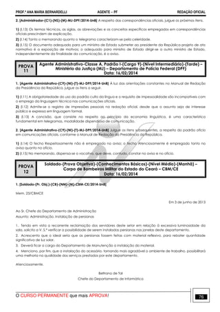 PROF.ª ANA MARIA BERNARDELLI AGENTE − PF REDAÇÃO OFICIAL 
2. [Administrador-(C1)-(NS)-(M)-MJ-DPF/2014-UnB] A respeito das correspondências oficiais, julgue os próximos itens. 
1) (I.13) Os termos técnicos, as siglas, as abreviações e os conceitos específicos empregados em correspondências 
oficiais prescindem de explicação. 
2) (I.14) Tanto o memorando quanto o telegrama caracterizam-se pela celeridade. 
3) (I.15) O documento adequado para um ministro de Estado submeter ao presidente da República projeto de ato 
normativo é a exposição de motivos; o adequado para ministro de Estado dirigir-se a outro ministro de Estado, 
independentemente da finalidade da comunicação, é o aviso. 
PROVA 
11 
Agente Administrativo-Classe A, Padrão I-(Cargo 9)-(Nível Intermediário)-(Tarde) – 
Ministério da Justiça (MJ) – Departamento de Polícia Federal (DPF) 
Data: 16/02/2014 
1. [Agente Administrativo-(C9)-(NI)-(T)-MJ-DPF/2014-UnB] À luz das orientações constantes no Manual de Redação 
da Presidência da República, julgue os itens a seguir. 
1) (I.11) A obrigatoriedade do uso do padrão culto da língua e o requisito de impessoalidade são incompatíveis com 
o emprego da linguagem técnica nas comunicações oficiais. 
2) (I.12) Admite-se o registro de impressões pessoais na redação oficial, desde que o assunto seja de interesse 
público e expresso em linguagem formal. 
3) (I.13) A concisão, que consiste no respeito ao princípio da economia linguística, é uma característica 
fundamental em telegramas, modalidade dispendiosa de comunicação. 
2. [Agente Administrativo-(C9)-(NI)-(T)-MJ-DPF/2014-UnB] Julgue os itens subsequentes, a respeito do padrão ofício 
em comunicações oficiais, conforme o Manual de Redação da Presidência da República. 
1) (I.14) O fecho Respeitosamente não é empregado no aviso; o fecho Atenciosamente é empregado tanto no 
aviso quanto no ofício. 
2) (I.15) No memorando, dispensa-se o vocativo, que deve, contudo, constar no aviso e no ofício. 
PROVA 
12 
Soldado-(Prova Objetiva)-(Conhecimentos Básicos)-(Nível Médio)-(Manhã) – 
Corpo de Bombeiros Militar do Estado do Ceará – CBM/CE 
Data: 16/02/2014 
1. [Soldado-(Pr. Obj.)-(CB)-(NM)-(M)-CBM-CE/2014-UnB] 
Mem. 23/CBMCE 
Em 3 de junho de 2013 
Ao Sr. Chefe do Departamento de Administração 
Assunto: Administração. Instalação de persianas 
1. Tendo em vista a recorrente reclamação dos servidores deste setor em relação à excessiva luminosidade da 
sala, solicito a V. S.ª verificar a possibilidade de serem instaladas persianas nas janelas deste departamento. 
2. Acrescento que o ideal seria que as persianas fossem feitas com material reflexivo, para rebater quantidade 
significativa de luz solar. 
3. Deverá ficar a cargo do Departamento de Manutenção a instalação do material. 
4. Menciono, por fim, que a instalação do acessório, tornando mais agradável o ambiente de trabalho, possibilitará 
uma melhoria na qualidade dos serviços prestados por este departamento. 
Atenciosamente, 
Beltrano de Tal 
Chefe do Departamento de Informática 
O CURSO PERMANENTE que mais APROVA! 76 
 