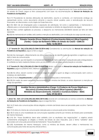 PROF.ª ANA MARIA BERNARDELLI AGENTE − PF REDAÇÃO OFICIAL 
Considerando que o memorando acima tenha sido produzido em um departamento do Corpo de Bombeiros Militar 
do estado do Ceará, julgue os itens subsequentes com base nas recomendações do Manual de Redação da 
Presidência da República. 
1) (I.17) Procedendo às devidas alterações de destinatário, assunto e conteúdo, um memorando análogo ao 
apresentado acima, como documento atinente a assunto oficial, poderia, para a reivindicação de recursos 
financeiros, ser direcionado a outro órgão do Poder Executivo. 
2) (I.18) Além de ser empregado para a exposição de solicitação, tal como o apresentado, o memorando é 
utilizado para a comunicação de diretrizes a serem adotadas no âmbito do departamento de origem. 
3) (I.19) Para conferir agilidade ao processo, o despacho ao memorando 23/CBMCE deverá ser feito em folha 
separada. 
4) (I.20) No memorando em análise, está correta a menção ao destinatário, com a indicação do cargo que ele ocupa. 
PROVA 
13 
Primeiro-Tenente-(Prova Objetiva)-(Conhecimentos Básicos)-(Nível Superior)- 
(Tarde) – Corpo de Bombeiros Militar do Estado do Ceará – CBM/CE 
Data: 16/02/2014 
1. [1º Tenente-(Pr. Obj.)-(CB)-(NS)-(T)-CBM-CE/2014-UnB] Considerando as orientações do Manual de redação da 
Presidência da República, julgue os itens a seguir. 
1) (I.26) Na mensagem, diferentemente do ofício, prescinde-se da identificação do signatário e registra-se a data 
após o texto da comunicação. 
2) (I.27) A clareza, que diz respeito à compreensão imediata do texto pelo leitor, é prejudicada pela ambiguidade e 
é conferida ao texto mediante fatores como uso do padrão culto da língua, padronização e concisão. 
2. [1º Tenente-(Pr. Obj.)-(CB)-(NS)-(T)-CBM-CE/2014-UnB] Ainda, com base no Manual de redação da Presidência da 
República, julgue os próximos itens, relativos ao padrão ofício. 
1) (I.28) No ofício, devem constar o nome e o cargo da pessoa a quem se dirige a comunicação, bem como o 
endereço do destinatário. 
2) (I.29) O fecho Respeitosamente é adequado a avisos e inadequado a memorandos. 
3) (I.30) Em razão de serem expedidos exclusivamente por ministros de Estado, os avisos dispensam a menção ao 
cargo do signatário. 
PROVA 
14 
Analista Técnico-Administrativo-(Cargo 1)-(Caderno de Provas Objetivas e 
Discursiva)-(Conhecimentos Básicos)-(Nível Superior)-(Manhã) – 
Ministério do Desenvolvimento, Indústria e Comércio Exterior – MDIC 
Data: 09/02/2014 
1. [Anal. Téc. Adm.-(C1)-(CB)-(NS)-(M)-MDIC/2014-UnB] Levando em consideração as normas constantes do Manual 
de Redação da Presidência da República, julgue os seguintes itens. 
1) (I.16) O texto das comunicações oficiais dirigidas a ministro de Estado deve ser precedido pelo vocativo “Senhor 
Ministro”. 
2) (I.17) O ofício é a forma de comunicação indicada para a comunicação entre ministérios. 
3) (I.18) O aviso é uma modalidade de comunicação expedida somente por ministros de Estado para autoridades 
de mesma hierarquia. 
4) (I.19) Em “Vossa Excelência deve estar satisfeita com os resultados das negociações”, o adjetivo estará 
corretamente empregado se dirigido a ministro de Estado do sexo masculino, pois o termo “satisfeita” deve 
concordar com a locução pronominal de tratamento “Vossa Excelência”. 
5) (I.20) Autoridades de mesma hierarquia, como os ministros de Estado, devem utilizar o memorando nas 
comunicações para tratar de assuntos oficiais entre si. 
O CURSO PERMANENTE que mais APROVA! 77 
 
