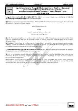 PROF.ª ANA MARIA BERNARDELLI AGENTE − PF REDAÇÃO OFICIAL 
PROVA 
15 
Agente Administrativo-(Cargo 2)-(Caderno de Provas Objetivas e Discursiva)- 
(Conhecimentos Básicos)-(Nível Intermediário)-(Tarde) – 
Ministério do Desenvolvimento, Indústria e Comércio Exterior – MDIC 
Data: 09/02/2014 
1. [Agente Administrativo-(C2)-(CB)-(NI)-(T)-MDIC/2014-UnB] De acordo com as disposições do Manual de Redação 
da Presidência da República (MRPR), julgue os itens seguintes. 
1) (I.16) As comunicações assinadas pelo ministro titular do MDIC devem trazer o nome e o cargo, abaixo do local 
de assinatura, conforme o modelo a seguir. 
(espaço para assinatura) 
NOME 
Ministro de Estado do Desenvolvimento 
Indústria e Comércio Exterior 
2) (I.17) Para comunicação entre unidades administrativas do MDIC, há dois expedientes do padrão ofício 
indicados: o memorando, em caso de assuntos urgentes; ou o ofício, quando se tratar de exposição de projetos, 
ideias e diretrizes. 
3) (I.18) Caso o ministro titular do MDIC queira informar o presidente da República acerca de assunto relacionado ao 
comércio exterior, deverá fazê-lo por meio da exposição de motivos, a qual obedece às orientações do padrão 
ofício e é emitida obrigatoriamente com formulário de anexo. 
2. [Agente Administrativo-(C2)-(CB)-(NI)-(T)-MDIC/2014-UnB] Acerca das características fundamentais da redação 
oficial apresentadas no MRPR, julgue os itens subsequentes. 
1) (I.19) A formalidade das comunicações oficiais não se limita ao emprego adequado dos pronomes de 
tratamento, devendo-se observar, também, a polidez, a civilidade e a obediência às regras de impessoalidade e 
ao padrão culto da linguagem. 
2) (I.20) Redigir um documento oficial com a norma padrão da língua portuguesa não significa utilizar linguagem 
rebuscada ou termos técnicos restritos a um determinado grupo social. O uso da norma padrão visa conferir 
impessoalidade às comunicações oficiais e informar com o máximo de clareza e concisão. 
O CURSO PERMANENTE que mais APROVA! 78 
 