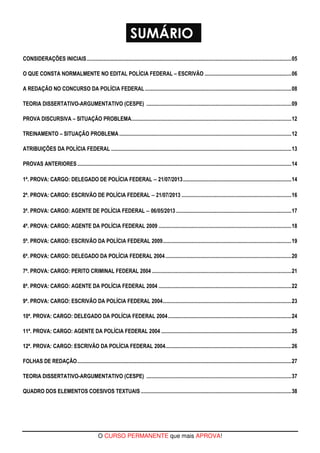 SUMÁRIO 
CONSIDERAÇÕES INICIAIS.......................................................................................................................................................05 
O QUE CONSTA NORMALMENTE NO EDITAL POLÍCIA FEDERAL – ESCRIVÃO ................................................................06 
A REDAÇÃO NO CONCURSO DA POLÍCIA FEDERAL ............................................................................................................08 
TEORIA DISSERTATIVO-ARGUMENTATIVO (CESPE) ...........................................................................................................09 
PROVA DISCURSIVA – SITUAÇÃO PROBLEMA......................................................................................................................12 
TREINAMENTO – SITUAÇÃO PROBLEMA...............................................................................................................................12 
ATRIBUIÇÕES DA POLÍCIA FEDERAL .....................................................................................................................................13 
PROVAS ANTERIORES..............................................................................................................................................................14 
1ª. PROVA: CARGO: DELEGADO DE POLÍCIA FEDERAL − 21/07/2013................................................................................14 
2ª. PROVA: CARGO: ESCRIVÃO DE POLÍCIA FEDERAL − 21/07/2013 .................................................................................16 
3ª. PROVA: CARGO: AGENTE DE POLÍCIA FEDERAL − 06/05/2013 .....................................................................................17 
4ª. PROVA: CARGO: AGENTE DA POLÍCIA FEDERAL 2009 ..................................................................................................18 
5ª. PROVA: CARGO: ESCRIVÃO DA POLÍCIA FEDERAL 2009...............................................................................................19 
6ª. PROVA: CARGO: DELEGADO DA POLÍCIA FEDERAL 2004 .............................................................................................20 
7ª. PROVA: CARGO: PERITO CRIMINAL FEDERAL 2004 .......................................................................................................21 
8ª. PROVA: CARGO: AGENTE DA POLÍCIA FEDERAL 2004 ..................................................................................................22 
9ª. PROVA: CARGO: ESCRIVÃO DA POLÍCIA FEDERAL 2004...............................................................................................23 
10ª. PROVA: CARGO: DELEGADO DA POLÍCIA FEDERAL 2004...........................................................................................24 
11ª. PROVA: CARGO: AGENTE DA POLÍCIA FEDERAL 2004 ................................................................................................25 
12ª. PROVA: CARGO: ESCRIVÃO DA POLÍCIA FEDERAL 2004.............................................................................................26 
FOLHAS DE REDAÇÃO..............................................................................................................................................................27 
TEORIA DISSERTATIVO-ARGUMENTATIVO (CESPE) ...........................................................................................................37 
QUADRO DOS ELEMENTOS COESIVOS TEXTUAIS ...............................................................................................................38 
O CURSO PERMANENTE que mais APROVA! 
 