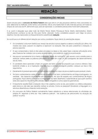 PROF.ª ANA MARIA BERNARDELLI AGENTE − PF REDAÇÃO 
REDAÇÃO 
CONSIDERAÇÕES INICIAIS 
Quem estuda para o concurso da Polícia Federal sabe que este é um dos processos seletivos mais concorridos no 
país. Selecionar os melhores, entre tantos concorrentes, não é uma tarefa fácil. O alto nível das provas, em todas as 
etapas do concurso da PF, demonstra que, para ser aprovado, o candidato precisa estar muito bem preparado. 
E se você é daqueles que sabe tudo de Direito Penal, Direito Processual Penal, Direito Administrativo, Direito 
Constitucional, conhece as leis de trás para frente, atenção: muitos candidatos passam com folga na prova 
objetiva, mas são reprovados na frequentemente subestimada redação. 
Se você busca um diferencial em relação aos outros candidatos, fique atento às orientações abaixo. 
 Os candidatos costumam dedicar seu tempo de estudos à prova objetiva e deixar a redação por último. Na 
maioria das vezes, passam na objetiva e reprovam na redação. Não dá para subestimar a redação, é 
preciso exercitar. 
 O que compromete o texto é não saber encadear as ideias e não saber fazer a devida articulação entre 
elas. É preciso ter cuidado com os erros de linguagem: concordância, regência e pontuação. 
 Nas provas normalmente há os textos chamados “textos de motivação” que servem como subsídio para a 
redação, extraia deles as palavras principais e as utilize em cada um dos parágrafos de desenvolvimento 
de seu texto. 
 O candidato deve aprender a fazer um projeto de texto a partir da proposta que a banca oferece. Seja 
bastante simples e, se a inspiração não vier, faça o primeiro parágrafo padrão: coloque sua tese e três 
argumentos. 
 Geralmente é possível aproveitar as informações contidas no corpo da prova objetiva para produzir o texto. 
 Ter bons conhecimentos sobre o assunto em questão e ter bons conhecimentos em língua portuguesa, na 
verdade, são aspectos equivalentes em importância. No que diz respeito aos conhecimentos de língua 
portuguesa, fique atento à estrutura e à linguagem do texto dissertativo. Subentende-se que quem domina 
estes dois aspectos não tenha dificuldades com a ortografia e outros aspectos gramaticais. 
 É importante ressaltar que a redação não é tão subjetiva como se diz, pois existem os critérios estipulados 
pela banca e são eles que deverão nortear os estudos. Como se preparar? Estudando a linguagem e a 
estrutura dissertativas e fazendo muita redação. 
 Os concursos da Polícia Federal normalmente fazem referência a temas relacionados às atividades da 
própria PF, seguindo a linha da “não violência policial”, ”da ausência de preconceito na atuação da 
polícia” e outros. 
O CURSO PERMANENTE que mais APROVA! 5 
 