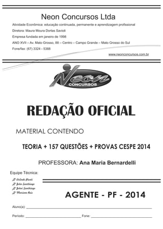 Neon Concursos Ltda 
Atividade Econômica: educação continuada, permanente e aprendizagem profissional 
Diretora: Maura Moura Dortas Savioli 
Empresa fundada em janeiro de 1998 
ANO XVII – Av. Mato Grosso, 88 – Centro – Campo Grande – Mato Grosso do Sul 
Fone/fax: (67) 3324 - 5388 
www.neonconcursos.com.br 
REDAÇÃO OFICIAL 
MATERIAL CONTENDO 
TEORIA + 157 QUESTÕES + PROVAS CESPE 2014 
Equipe Técnica: 
Arlindo Pionti 
John Santhiago 
Johni Santhiago 
Mariane Reis 
PROFESSORA: Ana Maria Bernardelli 
AGENTE - PF - 2014 
Aluno(a): ______________________________________________________________________ 
Período: _______________________________ Fone: __________________________________ 
 