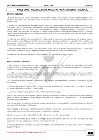PROF.ª ANA MARIA BERNARDELLI AGENTE − PF REDAÇÃO 
O QUE CONSTA NORMALMENTE NO EDITAL POLÍCIA FEDERAL – ESCRIVÃO 
DA PROVA DISCURSIVA 
- A prova discursiva, de caráter eliminatório e classificatório, valerá 13,00 pontos e consistirá na elaboração de texto 
narrativo, dissertativo e/ou descritivo, com, no máximo, 30 linhas, com base em tema formulado pela banca 
examinadora. 
- A prova discursiva deverá ser feita pelo próprio candidato, à mão, em letra legível, com caneta esferográfica de 
tinta preta, fabricada em material transparente, não sendo permitida a interferência e/ou a participação de outras 
pessoas, salvo em caso de candidato a quem tenha sido deferido atendimento especial para realização das 
provas. Nesse caso, se houver necessidade, o candidato será acompanhado por um representante do CESPE/UnB 
devidamente treinado, para o qual deverá ditar os textos, especificando oralmente a grafia das palavras e os sinais 
gráficos de pontuação. 
- A folha de texto definitivo da prova discursiva não poderá ser assinada, rubricada e/ou conter qualquer palavra 
e/ou marca que a identifique em outro local que não seja o indicado, sob pena de ser anulada. Assim, a detecção 
de qualquer marca identificadora no espaço destinado à transcrição dos textos definitivos acarretará nota 0,00 
ponto na prova discursiva. 
- A folha de texto definitivo será o único documento válido para a avaliação da prova discursiva. A folha para 
rascunho no caderno de prova é de preenchimento facultativo e não valerá para tal finalidade 
- A folha de texto definitivo não será substituída por erro de preenchimento do candidato. 
(...) 
AVALIAÇÃO PROVA DISCURSIVA 
- Será corrigida a prova discursiva dos candidatos aprovados na prova objetiva e classificados até a 996ª 
colocação para os candidatos de ampla concorrência e até a 54ª colocação para os candidatos com deficiência, 
respeitados os empates na última posição. 
- Se não houver candidatos com deficiência aprovados e classificados na prova objetiva na forma do subitem 
anterior, serão convocados candidatos da lista de ampla concorrência, observada a ordem de classificação e o 
quantitativo total do referido subitem. 
- Os candidatos que não tiverem sua prova discursiva corrigida serão eliminados e não terão classificação alguma 
no concurso. 
- A prova discursiva (P2) valerá 13,00 pontos e consistirá na elaboração de texto, com, no máximo, 30 linhas, 
conforme explicitado no subitem 9.1 deste edital. 
- A avaliação da prova discursiva será feita conforme os critérios a seguir: 
a) cada texto da prova discursiva será avaliado quanto ao domínio do conteúdo — objetividade e posicionamento 
frente ao tema, articulação dos argumentos, consistência e coerência da argumentação — e à modalidade 
escrita de língua portuguesa; 
b) a apresentação e a estrutura textuais e o desenvolvimento do tema totalizarão a nota relativa ao domínio do 
conteúdo (NC), limitada a 13,00 pontos; 
c) a avaliação do domínio da modalidade escrita totalizará o número de erros (NE) do candidato, considerando-se 
aspectos tais como: ortografia, morfossintaxe e propriedade vocabular; 
d) será computado o número total de linhas (TL) efetivamente escritas pelo candidato; 
e) será desconsiderado, para efeito de avaliação, qualquer fragmento de texto que for escrito fora do local 
apropriado e/ou que ultrapassar a extensão máxima de 30 linhas; 16 
f) será calculada então a nota na prova discursiva (NPD) como sendo igual a NC menos duas vezes o resultado do 
quociente NE / TL; 
O CURSO PERMANENTE que mais APROVA! 6 
 