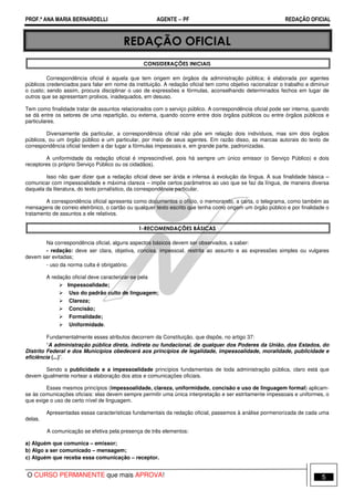 PROF.ª ANA MARIA BERNARDELLI AGENTE − PF REDAÇÃO OFICIAL 
REDAÇÃO OFICIAL 
CONSIDERAÇÕES INICIAIS 
Correspondência oficial é aquela que tem origem em órgãos da administração pública; é elaborada por agentes 
públicos credenciados para falar em nome da instituição. A redação oficial tem como objetivo racionalizar o trabalho e diminuir 
o custo; sendo assim, procura disciplinar o uso de expressões e fórmulas, aconselhando determinados fechos em lugar de 
outros que se apresentam prolixos, inadequados, em desuso. 
Tem como finalidade tratar de assuntos relacionados com o serviço público. A correspondência oficial pode ser interna, quando 
se dá entre os setores de uma repartição, ou externa, quando ocorre entre dois órgãos públicos ou entre órgãos públicos e 
particulares. 
Diversamente da particular, a correspondência oficial não põe em relação dois indivíduos, mas sim dois órgãos 
públicos, ou um órgão público e um particular, por meio de seus agentes. Em razão disso, as marcas autorais do texto de 
correspondência oficial tendem a dar lugar a fórmulas impessoais e, em grande parte, padronizadas. 
A uniformidade da redação oficial é imprescindível, pois há sempre um único emissor (o Serviço Público) e dois 
receptores (o próprio Serviço Público ou os cidadãos). 
Isso não quer dizer que a redação oficial deve ser árida e infensa à evolução da língua. A sua finalidade básica – 
comunicar com impessoalidade e máxima clareza – impõe certos parâmetros ao uso que se faz da língua, de maneira diversa 
daquela da literatura, do texto jornalístico, da correspondência particular. 
A correspondência oficial apresenta como documentos o ofício, o memorando, a carta, o telegrama, como também as 
mensagens de correio eletrônico, o cartão ou qualquer texto escrito que tenha como origem um órgão público e por finalidade o 
tratamento de assuntos a ele relativos. 
1-RECOMENDAÇÕES BÁSICAS 
Na correspondência oficial, alguns aspectos básicos devem ser observados, a saber: 
- redação: deve ser clara, objetiva, concisa, impessoal, restrita ao assunto e as expressões simples ou vulgares 
devem ser evitadas; 
- uso da norma culta é obrigatório. 
A redação oficial deve caracterizar-se pela 
 Impessoalidade; 
 Uso do padrão culto de linguagem; 
 Clareza; 
 Concisão; 
 Formalidade; 
 Uniformidade. 
Fundamentalmente esses atributos decorrem da Constituição, que dispõe, no artigo 37: 
“A administração pública direta, indireta ou fundacional, de qualquer dos Poderes da União, dos Estados, do 
Distrito Federal e dos Municípios obedecerá aos princípios de legalidade, impessoalidade, moralidade, publicidade e 
eficiência (...)”. 
Sendo a publicidade e a impessoalidade princípios fundamentais de toda administração pública, claro está que 
devem igualmente nortear a elaboração dos atos e comunicações oficiais. 
Esses mesmos princípios (impessoalidade, clareza, uniformidade, concisão e uso de linguagem formal) aplicam-se 
às comunicações oficiais: elas devem sempre permitir uma única interpretação e ser estritamente impessoais e uniformes, o 
que exige o uso de certo nível de linguagem. 
Apresentadas essas características fundamentais da redação oficial, passemos à análise pormenorizada de cada uma 
delas. 
A comunicação se efetiva pela presença de três elementos: 
a) Alguém que comunica – emissor; 
b) Algo a ser comunicado – mensagem; 
c) Alguém que receba essa comunicação – receptor. 
O CURSO PERMANENTE que mais APROVA! 5 
 
