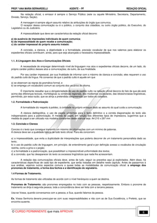 PROF.ª ANA MARIA BERNARDELLI AGENTE − PF REDAÇÃO OFICIAL 
Na redação oficial, o emissor é sempre o Serviço Público (este ou aquele Ministério, Secretaria, Departamento, 
Divisão, Serviço, Seção). 
A mensagem é sempre algum assunto relativo às atribuições do órgão que comunica. 
O receptor dessa comunicação ou é o público, o conjunto dos cidadãos, ou outro órgão público, do Executivo, do 
Legislativo ou do Judiciário. 
A impessoalidade que deve ser característica da redação oficial decorre: 
a) da ausência de impressões individuais de quem comunica; 
b) da impessoalidade de quem recebe a comunicação; 
c) do caráter impessoal do próprio assunto tratado: 
A concisão, a clareza, a objetividade e a formalidade, precisão vocabular de que nos valemos para elaborar os 
expedientes oficiais contribuem, ainda, para que seja alcançada a necessária impessoalidade. 
1.1. A Linguagem dos Atos e Comunicações Oficiais 
A necessidade de empregar determinado nível de linguagem nos atos e expedientes oficiais decorre, de um lado, do 
próprio caráter público desses atos e comunicações; de outro, de sua finalidade. 
Por seu caráter impessoal, por sua finalidade de informar com o máximo de clareza e concisão, eles requerem o uso 
do padrão culto da língua. Há consenso de que o padrão culto é aquele em que 
a) se observam as regras da gramática formal, e 
b) se emprega um vocabulário comum ao conjunto dos usuários do idioma. 
É importante ressaltar que a obrigatoriedade do uso do padrão culto na redação oficial decorre do fato de que ele está 
acima das diferenças lexicais, morfológicas ou sintáticas regionais, dos modismos vocabulares, das idiossincrasias lingüísticas, 
permitindo, por essa razão, que se atinja a pretendida compreensão por todos os cidadãos. 
1.2. Formalidade e Padronização 
A formalidade diz respeito à polidez, à civilidade no próprio enfoque dado ao assunto do qual cuida a comunicação. 
A clareza datilográfica, o uso de papéis uniformes para o texto definitivo e a correta diagramação do texto são 
indispensáveis para a padronização. A medida do papel, em função dos diferentes tipos de impressora, sugerimos que a 
medida do papel a ser utilizado nos modelos constantes deste manual seja: A4 210 x 297 mm 
1.3. Concisão e Clareza 
Conciso é o texto que consegue transmitir um máximo de informações com um mínimo de palavras. 
A clareza deve ser a qualidade básica de todo texto oficial. Para ela concorrem: 
a) a impessoalidade, que evita a duplicidade de interpretações que poderia decorrer de um tratamento personalista dado ao 
texto; 
b) o uso do padrão culto de linguagem, em princípio, de entendimento geral e por definição avesso a vocábulos de circulação 
restrita, como a gíria e o jargão; 
c) a formalidade e a padronização, que possibilitam a imprescindível uniformidade dos textos; 
d) a concisão, que faz desaparecer do texto os excessos lingüísticos que nada lhe acrescentam. 
A redação das comunicações oficiais deve, antes de tudo, seguir os preceitos aqui já explicitados. Além disso, há 
características específicas de cada tipo de expediente, que serão tratadas em detalhe neste capítulo. Antes de passarmos à 
sua análise, vejamos outros aspectos comuns a quase todas as modalidades de comunicação oficial: o emprego dos 
pronomes de tratamento, a forma dos fechos e a identificação do signatário. 
1.4 Formas de Tratamento. 
As formas de tratamento são utilizadas de acordo com o nível hierárquico a quem se destina. 
Pronomes de Tratamento: são pronomes empregados no trato com as pessoas, respeitosamente. Embora o pronome de 
tratamento se dirija à segunda pessoa, toda a concordância deve ser feita com a terceira pessoa. 
Usa-se Vossa, quando conversamos com a pessoa, e Sua, quando falamos da pessoa. 
Ex. Vossa Senhoria deveria preocupar-se com suas responsabilidades e não com as de Sua Excelência, o Prefeito, que se 
encontra ausente. 
O CURSO PERMANENTE que mais APROVA! 6 
 