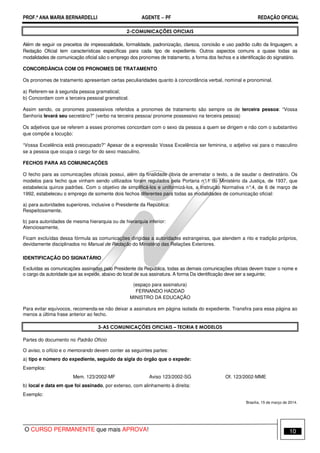 PROF.ª ANA MARIA BERNARDELLI AGENTE − PF REDAÇÃO OFICIAL 
2-COMUNICAÇÕES OFICIAIS 
Além de seguir os preceitos de impessoalidade, formalidade, padronização, clareza, concisão e uso padrão culto da linguagem, a 
Redação Oficial tem características específicas para cada tipo de expediente. Outros aspectos comuns a quase todas as 
modalidades de comunicação oficial são o emprego dos pronomes de tratamento, a forma dos fechos e a identificação do signatário. 
CONCORDÂNCIA COM OS PRONOMES DE TRATAMENTO 
Os pronomes de tratamento apresentam certas peculiaridades quanto à concordância verbal, nominal e pronominal. 
a) Referem-se à segunda pessoa gramatical; 
b) Concordam com a terceira pessoal gramatical. 
Assim sendo, os pronomes possessivos referidos a pronomes de tratamento são sempre os de terceira pessoa: “Vossa 
Senhoria levará seu secretário?” (verbo na terceira pessoa/ pronome possessivo na terceira pessoa) 
Os adjetivos que se referem a esses pronomes concordam com o sexo da pessoa a quem se dirigem e não com o substantivo 
que compõe a locução: 
“Vossa Excelência está preocupado?” Apesar de a expressão Vossa Excelência ser feminina, o adjetivo vai para o masculino 
se a pessoa que ocupa o cargo for do sexo masculino. 
FECHOS PARA AS COMUNICAÇÕES 
O fecho para as comunicações oficiais possui, além da finalidade óbvia de arrematar o texto, a de saudar o destinatário. Os 
modelos para fecho que vinham sendo utilizados foram regulados pela Portaria n°.1 do Ministério da Justiça, de 1937, que 
estabelecia quinze padrões. Com o objetivo de simplificá-los e uniformizá-los, a Instrução Normativa n°.4, de 6 de março de 
1992, estabeleceu o emprego de somente dois fechos diferentes para todas as modalidades de comunicação oficial: 
a) para autoridades superiores, inclusive o Presidente da República: 
Respeitosamente, 
b) para autoridades de mesma hierarquia ou de hierarquia inferior: 
Atenciosamente, 
Ficam excluídas dessa fórmula as comunicações dirigidas a autoridades estrangeiras, que atendem a rito e tradição próprios, 
devidamente disciplinados no Manual de Redação do Ministério das Relações Exteriores. 
IDENTIFICAÇÃO DO SIGNATÁRIO 
Excluídas as comunicações assinadas pelo Presidente da República, todas as demais comunicações oficiais devem trazer o nome e 
o cargo da autoridade que as expede, abaixo do local de sua assinatura. A forma Da identificação deve ser a seguinte; 
(espaço para assinatura) 
FERNANDO HADDAD 
MINISTRO DA EDUCAÇÃO 
Para evitar equívocos, recomenda-se não deixar a assinatura em página isolada do expediente. Transfira para essa página ao 
menos a última frase anterior ao fecho. 
3-AS COMUNICAÇÕES OFICIAIS – TEORIA E MODELOS 
Partes do documento no Padrão Ofício 
O aviso, o ofício e o memorando devem conter as seguintes partes: 
a) tipo e número do expediente, seguido da sigla do órgão que o expede: 
Exemplos: 
Mem. 123/2002-MF Aviso 123/2002-SG Of. 123/2002-MME 
b) local e data em que foi assinado, por extenso, com alinhamento à direita: 
Exemplo: 
Brasília, 15 de março de 2014. 
O CURSO PERMANENTE que mais APROVA! 10 
 