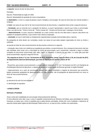 PROF.ª ANA MARIA BERNARDELLI AGENTE − PF REDAÇÃO OFICIAL 
c) assunto: resumo do teor do documento 
Exemplos: 
Assunto: Produtividade do órgão em 2002. 
Assunto: Necessidade de aquisição de novos computadores. 
d) destinatário: o nome e o cargo da pessoa a quem é dirigida a comunicação. No caso do ofício deve ser incluído também o 
endereço. 
e) texto: nos casos em que não for de mero encaminhamento de documentos, o expediente deve conter a seguinte estrutura: 
– introdução, que se confunde com o parágrafo de abertura, na qual é apresentado o assunto que motiva a comunicação. 
Evite o uso das formas: “Tenho a honra de”, “Tenho o prazer de”, “Cumpre-me informar que”, empregue a forma direta; 
– desenvolvimento, no qual o assunto é detalhado; se o texto contiver mais de uma idéia sobre o assunto, elas devem ser 
tratadas em parágrafos distintos, o que confere maior clareza à exposição; 
– conclusão, em que é reafirmada ou simplesmente reapresentada a posição recomendada sobre o assunto. 
Os parágrafos do texto devem ser numerados, exceto nos casos em que estes estejam organizados em itens ou títulos e 
subtítulos. 
Já quando se tratar de mero encaminhamento de documentos a estrutura é a seguinte: 
– introdução: deve iniciar com referência ao expediente que solicitou o encaminhamento. Se a remessa do documento não tiver 
sido solicitada, deve iniciar com a informação do motivo da comunicação, que é encaminhar, indicando a seguir os dados 
completos do documento encaminhado (tipo, data, origem ou signatário, e assunto de que trata), e a razão pela qual está 
sendo encaminhado, segundo a seguinte fórmula: 
“Em resposta ao Aviso nº 12, de 1º de fevereiro de 2014, encaminho, anexa, cópia do Ofício nº 34, de 3 de abril de 2013, 
do Departamento Geral de Administração, que trata da requisição do servidor Fulano de Tal.” 
ou 
“Encaminho, para exame e pronunciamento, a anexa cópia do telegrama no 12, de 1o de fevereiro de 2014, do Presidente da 
Confederação Nacional de Agricultura, a respeito de projeto de modernização de técnicas agrícolas na região Nordeste.” 
– desenvolvimento: se o autor da comunicação desejar fazer algum comentário a respeito do documento que encaminha, 
poderá acrescentar parágrafos de desenvolvimento; em caso contrário, não há parágrafos de desenvolvimento em aviso ou 
ofício de mero encaminhamento. 
f) fecho 
g) assinatura do autor da comunicação; e 
h) identificação do signatário 
1-AVISO E OFÍCIO 
Definição e Finalidade 
Aviso e ofício são modalidades de comunicação oficial praticamente idênticas. 
A única diferença entre eles é que o aviso é expedido exclusivamente por Ministros de Estado, para autoridades de mesma 
hierarquia, ao passo que o ofício é expedido para e pelas demais autoridades. Ambos têm como finalidade o tratamento de 
assuntos oficiais pelos órgãos da Administração Pública entre si e, no caso do ofício, também com particulares. 
O CURSO PERMANENTE que mais APROVA! 11 
 