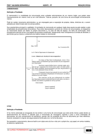 PROF.ª ANA MARIA BERNARDELLI AGENTE − PF REDAÇÃO OFICIAL 
2-MEMORANDO 
Definição e Finalidade 
O memorando é a modalidade de comunicação entre unidades administrativas de um mesmo órgão, que podem estar 
hierarquicamente em mesmo nível ou em nível diferente. Trata-se, portanto, de uma forma de comunicação eminentemente 
interna. 
Pode ter caráter meramente administrativo, ou ser empregado para a exposição de projetos, ideias, diretrizes etc. a serem 
adotados por determinado setor do serviço público. 
Sua característica principal é a agilidade. A tramitação do memorando em qualquer órgão deve pautar-se pela rapidez e pela 
simplicidade de procedimentos burocráticos. Para evitar desnecessário aumento do número de comunicações, os despachos 
ao memorando devem ser dados no próprio documento e, no caso de falta de espaço, em folha de continuação. Esse 
procedimento permite formar uma espécie de processo simplificado, assegurando maior transparência à tomada de decisões, e 
permitindo que se historie o andamento da matéria tratada no memorando. 
3-FAX 
Definição e Finalidade 
O fax (forma abreviada já consagrada de fac-simile) é uma forma de comunicação que está sendo menos usada devido ao 
desenvolvimento da Internet. É utilizado para a transmissão de mensagens urgentes e para o envio antecipado de 
documentos, de cujo conhecimento há premência, quando não há condições de envio do documento por meio eletrônico. 
Quando necessário o original, ele segue posteriormente pela via e na forma de praxe. 
Se necessário o arquivamento, deve-se fazê-lo com cópia xerox do fax e não com o próprio fax, cujo papel, em certos modelos, 
se deteriora rapidamente. 
O CURSO PERMANENTE que mais APROVA! 13 
 
