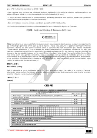 PROF.ª ANA MARIA BERNARDELLI AGENTE − PF REDAÇÃO 
g) se NPD  0,00, então considerar-se-á NPD = 0,00. 
- Nos casos de fuga ao tema, de não haver texto ou de identificação em local indevido, na forma definida no 
subitem 9.3 deste edital, o candidato receberá nota no texto igual a 0,00 ponto. 
- A prova discursiva será anulada se o candidato não devolver sua folha de texto definitivo, sendo este candidato 
consequentemente eliminado do certame nesse caso. 
- Será eliminado do concurso público o candidato que obtiver NPD  6,50 pontos. 
- O candidato que se enquadrar no subitem anterior não terá classificação alguma no concurso. 
CESPE - Centro de Seleção e de Promoção de Eventos 
 
TEMA: Normalmente, a banca solicita temas que envolvam assuntos gerais da atualidade ou algum tema pertinente 
ao conteúdo programático listado para a prova objetiva – neste caso, costuma-se pedir um conhecimento mais 
específico, técnico da área para a qual se presta o concurso Mas vale esclarecer que, mesmo solicitando 
conhecimentos específicos, a banca sempre alia esses conhecimentos a conteúdos transversais, ou seja, que 
mesclem conhecimentos restritos com assuntos da atualidade, por exemplo. Por isso é sempre bom procurar algo no 
programa das provas objetivas que tenha consonância com algum fator de conhecimento notório. Parece fácil, 
mas temas assim são grandes armadilhas, pois o candidato, sem perceber a maldade, prende-se a falar 
tecnicamente do que sabe acerca do que estudou, empolga-se com o assunto que parece dominar, esquecendo-se 
de que texto é comunicação, é clareza e, não tecnicismo ou mera demonstração de conhecimento. Fique 
atento! As bancas não dormem em serviço! 
OBSERVAÇÃO 1: 
ATUALIDADES (edital): 
Tópicos relevantes e atuais de diversas áreas, tais como segurança, transportes, política, economia, sociedade, 
educação, saúde, cultura, tecnologia, energia, relações internacionais, desenvolvimento sustentável e ecologia, 
suas inter-relações e suas vinculações históricas. 
OBSERVAÇÃO 2: 
ESPELHO 
O CURSO PERMANENTE que mais APROVA! 7 
 