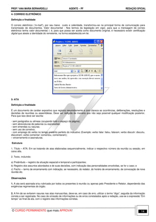 PROF.ª ANA MARIA BERNARDELLI AGENTE − PF REDAÇÃO OFICIAL 
4- CORREIO ELETRÔNICO 
Definição e finalidade 
O correio eletrônico (“e-mail”), por seu baixo custo e celeridade, transformou-se na principal forma de comunicação para 
transmissão de documentos. Valor documental - Nos termos da legislação em vigor, para que a mensagem de correio 
eletrônico tenha valor documental, i. é, para que possa ser aceita como documento original, é necessário existir certificação 
digital que ateste a identidade do remetente, na forma estabelecida em lei. 
5- ATA 
Definição e finalidade 
É um documento de caráter expositivo que registra resumidamente e com clareza as ocorrências, deliberações, resoluções e 
decisões de reuniões ou assembleias. Deve ser redigida de maneira que não seja possível qualquer modificação posterior. 
Para que isso deve ser escrita: 
- sem parágrafos ou alíneas (ocupando todo o espaço da página); 
- sem abreviaturas de palavras ou expressões; 
- sem emendas ou rasuras; 
- sem uso de corretivo; 
- com emprego do verbo no tempo pretérito perfeito do indicativo (Exemplo: verbo falar: falou, falaram; verbo discutir: discutiu, 
discutiram; verbo comentar: comentou, comentaram); 
– encerramento e assinaturas. 
Estrutura 
1. Título – ATA. Em se tratando de atas elaboradas sequencialmente, indicar o respectivo número da reunião ou sessão, em 
caixa alta. 
2. Texto, incluindo: 
a) Preâmbulo – registro da situação espacial e temporal e participantes; 
b) Registro dos assuntos abordados e de suas decisões, com indicação das personalidades envolvidas, se for o caso; e 
c) Fecho – termo de encerramento com indicação, se necessário, do redator, do horário de encerramento, de convocação de nova 
reunião etc. 
Observações 
1. A ata será assinada e/ou rubricada por todos os presentes à reunião ou apenas pelo Presidente e Relator, dependendo das 
exigências regimentais do órgão. 
2. A fim de se evitarem rasuras nas atas manuscritas, deve-se, em caso de erro, utilizar o termo “digo”, seguida da informação 
correta a ser registrada. No caso de omissão de informações ou de erros constatados após a redação, usa-se a expressão “Em 
tempo” ao final da ata, com o registro das informações corretas. 
O CURSO PERMANENTE que mais APROVA! 14 
 