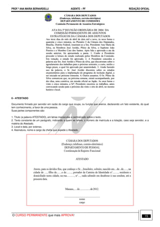 PROF.ª ANA MARIA BERNARDELLI AGENTE − PF REDAÇÃO OFICIAL 
6 - ATESTADO 
Documento firmado por servidor em razão do cargo que ocupa, ou função que exerce, declarando um fato existente, do qual 
tem conhecimento, a favor de uma pessoa. 
Suas partes componentes são: 
1. Título (a palavra ATESTADO), em letras maiúsculas e centralizado sobre o texto. 
2. Texto constante de um parágrafo, indicando a quem se refere, o número de matrícula e a lotação, caso seja servidor, e a 
matéria do Atestado. 
3. Local e data, por extenso. 
4. Assinatura, nome e cargo da chefia que expede o Atestado. 
O CURSO PERMANENTE que mais APROVA! 15 
 