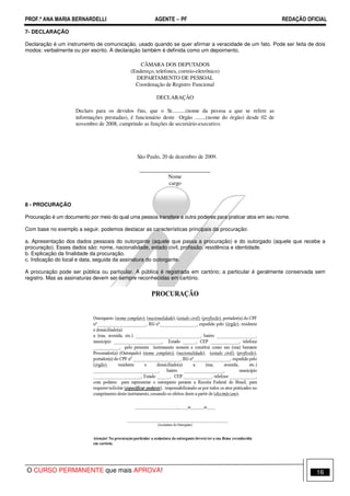 PROF.ª ANA MARIA BERNARDELLI AGENTE − PF REDAÇÃO OFICIAL 
7- DECLARAÇÃO 
Declaração é um instrumento de comunicação, usado quando se quer afirmar a veracidade de um fato. Pode ser feita de dois 
modos: verbalmente ou por escrito. A declaração também é definida como um depoimento. 
CÂMARA DOS DEPUTADOS 
(Endereço, telefones, correio-eletrônico) 
DEPARTAMENTO DE PESSOAL 
Coordenação de Registro Funcional 
DECLARAÇÃO 
Declaro para os devidos fins, que o Sr..........(nome da pessoa a que se refere as 
informações prestadas), é funcionário deste Orgão ........(nome do órgão) desde 02 de 
novembro de 2008, cumprindo as funções de secretário-executivo. 
São Paulo, 20 de dezembro de 2009. 
__________________________ 
Nome 
cargo 
8 - PROCURAÇÃO 
Procuração é um documento por meio do qual uma pessoa transfere a outra poderes para praticar atos em seu nome. 
Com base no exemplo a seguir, podemos destacar as características principais da procuração: 
a. Apresentação dos dados pessoais do outorgante (aquele que passa a procuração) e do outorgado (aquele que recebe a 
procuração). Esses dados são: nome, nacionalidade, estado civil, profissão, residência e identidade. 
b. Explicação da finalidade da procuração. 
c. Indicação do local e data, seguida da assinatura do outorgante. 
A procuração pode ser pública ou particular. A pública é registrada em cartório; a particular é geralmente conservada sem 
registro. Mas as assinaturas devem ser sempre reconhecidas em cartório. 
O CURSO PERMANENTE que mais APROVA! 16 
 