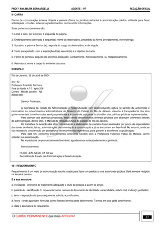 PROF.ª ANA MARIA BERNARDELLI AGENTE − PF REDAÇÃO OFICIAL 
9- CARTA 
Forma de comunicação externa dirigida a pessoa (física ou jurídica) estranha à administração pública, utilizada para fazer 
solicitações, convites, externar agradecimentos, ou transmitir informações. 
Suas partes componentes são: 
1. Local e data, por extenso, à esquerda da página. 
2. Endereçamento (alinhado à esquerda): nome do destinatário, precedido da forma de tratamento, e o endereço. 
3. Vocativo: a palavra Senhor (a), seguida do cargo do destinatário, e de vírgula. 
4. Texto paragrafado, com a exposição do(s) assunto(s) e o objetivo da carta. 
5. Fecho de cortesia, seguido de advérbio adequado: Cordialmente, Atenciosamente, ou Respeitosamente. 
6. Assinatura, nome e cargo do emitente da carta. 
EXEMPLO: 
Rio de Janeiro, 28 de abril de 2004 
Ilm.º Sr. 
Professor Evanildo Bechara 
Rua da Ajuda n.º 0 / apto 208 
Centro - Rio de Janeiro - RJ 
20000-000 
Senhor Professor, 
A Secretaria de Estado de Administração e Reestruturação vem desenvolvendo ações no sentido de uniformizar e 
racionalizar os procedimentos administrativos do Governo do Estado do Rio de Janeiro, visando à transparência dos atos 
governamentais, à melhoria dos serviços prestados e ao controle, por parte do cidadão, das políticas públicas implementadas. 
Para atender aos objetivos propostos, estão sendo desenvolvidos diversos projetos que alcançam diferentes setores 
da administração, dentre eles, o Manual de Redação Oficial do Estado do Rio de Janeiro. 
Os trabalhos de seleção dos atos, conceituação e elaboração de modelos foram realizados por grupo de especialistas 
das áreas de direito, letras, administração, documentação e comunicação e já se encontram em fase final. No entanto, ainda se 
faz necessária uma revisão por profissional de reconhecida experiência, para garantir a excelência da publicação. 
Para este fim, conforme entendimentos anteriores havidos com a Professora Helenice Valias de Moraes, venho 
solicitar sua colaboração. 
Na expectativa de pronunciamento favorável, agradecemos antecipadamente a gentileza. 
Atenciosamente, 
HUGO LEAL MELO DA SILVA 
Secretário de Estado de Administração e Reestruturação 
10 - REQUERIMENTO 
Requerimento é um meio de comunicação escrita usado para fazer um pedido a uma autoridade pública. Será sempre redigido 
na terceira pessoa. 
É a sua estrutura: 
a. invocação - pronome de tratamento adequado e título da pessoa a quem se dirige; 
b. preâmbulo - identificação do requerente (nome, número do documento de identidade, nacionalidade, estado civil, endereço, profissão); 
c. texto - exposição do que o requerente solicita, e justificativa; 
d. fecho - onde aparecem fórmulas como: Nestes termos pede deferimento. Termos em que pede deferimento. 
e. data e assinatura do requerente. 
O CURSO PERMANENTE que mais APROVA! 17 
 