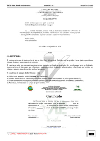 PROF.ª ANA MARIA BERNARDELLI AGENTE − PF REDAÇÃO OFICIAL 
(informar) e no RG nº (informar), residente e domiciliado à/na (informar endereço), vem 
à presença de Vossa Senhoria requerer (descreva aqui o seu requerimento) 
11 - CERTIFICADO 
CÂMARA DOS DEPUTADOS 
(Endereço, telefones, correio-eletrônico) 
CENTRO DE FORMAÇÃO, TREINAMENTO E 
APERFEIÇOAMENTO 
Coordenação Técnico-Pedagógica 
REQUERIMENTO 
Ao Sr. (nome da pessoa a quem se destina) 
Chefe do Departamento (indicar o cargo) 
Eu, .....(nome), brasileiro, (estado civil), ( profissão), inscrito no CPF sob o nº 
Nestes termos, 
Pede deferimento 
São Paulo. 23 de janeiro de 2003. 
__________________________________ 
nome 
É o documento que dá testemunho de ato ou fato. Ele é diferente de Certidão, pois a certidão é uma cópia, resumida ou 
integral, de algum registro escrito já existente. 
É importante saber que os seguintes documentos: atestado, certificado e declaração têm semelhanças, tanto na finalidade, 
quanto na forma. A diferença é que o Atestado é expedido em favor de alguém; a Declaração e o Certificado são emitidos em 
relação a alguém, podendo, ou não, ser-lhes favoráveis. 
A sequência de redação do Certificado é esta: 
a) Título, isto é, a palavra “CERTIFICADO” (em maiúsculas); 
b) Nome e identificação da autoridade que o emite (também podem ser expressos no final, após a assinatura); 
c) O Texto é sempre resumido e preciso, contendo apenas o que se está certificando (que inicia por “certifico ou certificamos”). 
d) Assinatura, nome e cargo ou função de quem certifica. 
O CURSO PERMANENTE que mais APROVA! 18 
 