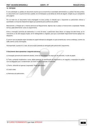 PROF.ª ANA MARIA BERNARDELLI AGENTE − PF REDAÇÃO OFICIAL 
12 - PETIÇÃO 
É uma solicitação ou pedido em documento escrito que se encaminha à autoridade administrativa ou judicial. Na área jurídica, 
é o documento com o qual se formula o pedido, de reivindicação ou de defesa do direito de alguém, dirigido ao juiz competente 
para julgá-lo. 
Por se tratar de um documento muito empregado na área jurídica, é indicado que o requerente ou peticionário reforce a 
quantidade e a força dos dispositivos legais que apresenta para justificar seu pedido. 
Basicamente, a Petição tem a mesma estrutura do Requerimento. Apenas não é usada no final do texto a expressão “Nestes 
termos, pede deferimento” como no requerimento. 
Entre a invocação (pronome de tratamento) e o início do texto, o peticionário deve deixar um espaço de sete linhas, se for 
manuscrito ou de sete espaços duplos, se for datilografado ou digitado, para que a autoridade responsável forense aplique seu 
despacho. 
É comum que as petições sejam lavradas em papel timbrado do advogado no qual contenha seu nome e endereço, número da 
OAB, dentre outras informações. 
Acompanhado, quando for o caso, de procuração passada ao advogado pelo peticionário (requerente). 
O documento deve apresentar a seguinte estrutura: 
a) Invocação (pronome de tratamento devido, nome da autoridade e do cargo por ela exercido), no alto do papel; 
b) Texto, contendo inicialmente o nome, dados pessoais de identificação do requerente e, em seguida, a exposição do pedido 
com as alegações que o fundamentam (se forem muitas é indicado numerá-las); 
c) Fecho, utilizando-se apenas a expressão “Pede deferimento”; 
d) Local e data; 
e) Assinatura do peticionário. 
O CURSO PERMANENTE que mais APROVA! 19 
 