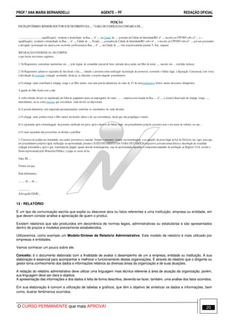 PROF.ª ANA MARIA BERNARDELLI AGENTE − PF REDAÇÃO OFICIAL 
PETIÇÃO 
EXCELENTÍSSIMO SENHOR DOUTOR JUIZ DE DIREITO DA .... ª VARA DE FAMÍLIA DA COMARCA DE .... 
.................................., (qualificação), residente e domiciliado na Rua .... nº ...., na Cidade de ...., portador da Cédula de Identidade/RG nº ...., inscrito no CPF/MF sob o nº .... e .... 
(qualificação), residente e domiciliada na Rua .... nº ...., Cidade de ...., Estado ....., portadora da Cédula de Identidade/RG sob o nº .... e inscrita no CPF/MF sob o nº ...., por seu procurador 
e advogado (procuração em anexo),com escritório profissional na Rua .... nº ...., na Cidade de ...., vêm respeitosamente perante V. Exa. requerer 
SEPARAÇÃO CONSENSUAL DE CORPOS 
o que fazem nos termos seguintes: 
1. Os Requerentes contraíram matrimônio em ...., pelo regime de comunhão parcial de bens, advindo dessa união um filho de nome ...., nascido em .... (certidão inclusa). 
2. Os Requerentes acham-se separados de fato desde o dia ...., valendo a presente como ratificação da intenção de promover, ocorrendo o biênio legal, a Separação Consensual, com vistas 
à dissolução da sociedade conjugal, acordando, desde já, as cláusulas a respeito daquele procedimento. 
a) O cônjuge varão contribuirá à cônjuge virago e ao filho menor, com uma pensão alimentícia no valor de 1/3 de seusrendimentos brutos, menos descontos obrigatórios. 
A guarda do filho ficará com a mãe. 
A verba referida deverá ser implantada em folha de pagamento junto ao empregador do varão - .... -, empresa está situada na Rua .... nº ...., e estará à disposição do cônjuge virago, ...., 
mensalmente, ou na conta bancária que esta indicar, onde deverá ser depositada. 
b) A pensão alimentícia será reajustada automaticamente conforme os vencimentos do varão devedor. 
c) O cônjuge varão poderá visitar o filho menor em horário aberto e de sua conveniência, desde que não prejudique o menor. 
d) A separanda, após a homologação da presente, ratificada em juízo, após o decurso do biênio legal, em procedimento próprio, passará a usar o seu nome de solteira, ou seja .... 
e) O casal separando não possui bens ou dívidas a partilhar. 
3. Convictos do pedido ora formulado, em caráter preventivo e cautelar, firmam o presente, visando sua homologação e no aguardo do prazo legal da Lei do Divórcio em vigor, para que, 
em procedimento próprio e igual ratificação na oportunidade, perante o JUÍZO DE DIREITO DA VARA DE FAMÍLIA respectivo, possamtornar efetiva a dissolução da sociedade 
conjugal pretendida e, após o que, transitada em julgado aquela decisão homologatória, seja na oportunidade expedido o competente mandado de averbação ao Registro Civil, ouvido o 
Douto representado pelo Ministério Público, e pagas as custas de lei. 
Valor R$ .... 
Termos em que, 
Pede deferimento. 
...., .... de .... de .... 
.................. 
Advogado OAB/... 
13 - RELATÓRIO 
É um tipo de comunicação escrita que expõe ou descreve atos ou fatos referentes a uma instituição, empresa ou entidade, em 
que devem constar análise e apreciação de quem o produz. 
Existem relatórios que são produzidos em decorrência de normas legais, administrativas ou estatutárias e são apresentados 
dentro de prazos e modelos previamente estabelecidos. 
Utilizaremos, como exemplo um Modelo-Síntese de Relatório Administrativo. Este modelo de relatório é mais utilizado por 
empresas e entidades. 
Vamos conhecer um pouco sobre ele. 
Conceito: é o documento elaborado com a finalidade de avaliar o desempenho de um a empresa, entidade ou instituição. A sua 
elaboração é essencial para acompanhar e melhorar o funcionamento destas organizações. É através do relatório que o dirigente ou 
gestor toma conhecimento dos dados e informações relativos às diversas áreas da organização e de suas atuações. 
A redação do relatório administrativo deve utilizar uma linguagem mais técnica referente à área de atuação da organização, porém, 
sua linguagem deve ser clara e objetiva; 
A apresentação das informações e dos dados é feita de forma descritiva, devendo-se fazer, também, uma análise dos fatos ocorridos; 
Em sua elaboração é comum a utilização de tabelas e gráficos, que têm o objetivo de sintetizar os dados e informações, bem 
como, ilustrar fenômenos ocorridos. 
O CURSO PERMANENTE que mais APROVA! 20 
 