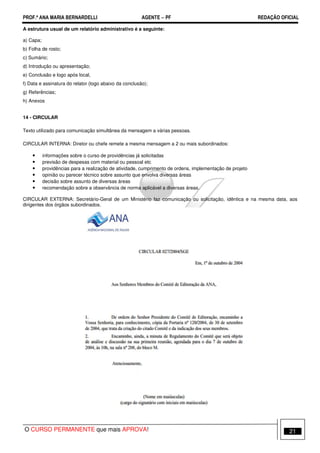 PROF.ª ANA MARIA BERNARDELLI AGENTE − PF REDAÇÃO OFICIAL 
A estrutura usual de um relatório administrativo é a seguinte: 
a) Capa; 
b) Folha de rosto; 
c) Sumário; 
d) Introdução ou apresentação; 
e) Conclusão e logo após local, 
f) Data e assinatura do relator (logo abaixo da conclusão); 
g) Referências; 
h) Anexos 
14 - CIRCULAR 
Texto utilizado para comunicação simultânea da mensagem a várias pessoas. 
CIRCULAR INTERNA: Diretor ou chefe remete a mesma mensagem a 2 ou mais subordinados: 
• informações sobre o curso de providências já solicitadas 
• previsão de despesas com material ou pessoal etc 
• providências para a realização de atividade, cumprimento de ordens, implementação de projeto 
• opinião ou parecer técnico sobre assunto que envolva diversas áreas 
• decisão sobre assunto de diversas áreas 
• recomendação sobre a observância de norma aplicável a diversas áreas. 
CIRCULAR EXTERNA: Secretário-Geral de um Ministério faz comunicação ou solicitação, idêntica e na mesma data, aos 
dirigentes dos órgãos subordinados. 
O CURSO PERMANENTE que mais APROVA! 21 
 