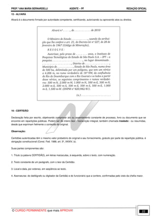 PROF.ª ANA MARIA BERNARDELLI AGENTE − PF REDAÇÃO OFICIAL 
15 - ALVARÁ 
Alvará é o documento firmado por autoridade competente, certificando, autorizando ou aprovando atos ou direitos. 
16 - CERTIDÃO 
Declaração feita por escrito, objetivando comprovar ato ou assentamento constante de processo, livro ou documento que se 
encontre em repartições públicas. Podem ser de inteiro teor - transcrição integral, também chamada traslado - ou resumidas, 
desde que exprimam fielmente o conteúdo do original. 
Observação: 
Certidões autenticadas têm o mesmo valor probatório do original e seu fornecimento, gratuito por parte da repartição pública, é 
obrigação constitucional (Const. Fed. 1988, art. 5º, XXXIV, b). 
Suas partes componentes são: 
1. Título (a palavra CERTIDÃO), em letras maiúsculas, à esquerda, sobre o texto, com numeração. 
2. Texto constante de um parágrafo, com o teor da Certidão. 
3. Local e data, por extenso, em seqüência ao texto. 
4. Assinaturas: do datilógrafo ou digitador da Certidão e do funcionário que a confere, confirmadas pelo visto da chefia maior. 
O CURSO PERMANENTE que mais APROVA! 22 
 