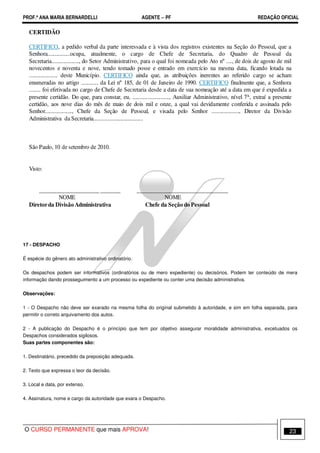PROF.ª ANA MARIA BERNARDELLI AGENTE − PF REDAÇÃO OFICIAL 
CERTIDÃO 
CERTIFICO, a pedido verbal da parte interessada e à vista dos registros existentes na Seção do Pessoal, que a 
Senhora................ocupa, atualmente, o cargo de Chefe de Secretaria, do Quadro de Pessoal da 
Secretaria..................., do Setor Administrativo, para o qual foi nomeada pelo Ato nº ...., de dois de agosto de mil 
novecentos e noventa e nove, tendo tomado posse e entrado em exercício na mesma data, ficando lotada na 
.................... deste Município. CERTIFICO ainda que, as atribuições inerentes ao referido cargo se acham 
enumeradas no artigo ............ da Lei nº 185, de 01 de Janeiro de 1990. CERTIFICO finalmente que, a Senhora 
........ foi efetivada no cargo de Chefe de Secretaria desde a data de sua nomeação até a data em que é expedida a 
presente certidão. Do que, para constar, eu, .........................., Auxiliar Administrativo, nível 7A, extraí a presente 
certidão, aos nove dias do mês de maio de dois mil e onze, a qual vai devidamente conferida e assinada pelo 
Senhor..................., Chefe da Seção de Pessoal, e visada pelo Senhor ..................., Diretor da Divisão 
Administrativa da Secretaria.................................. 
São Paulo, 10 de setembro de 2010. 
Visto: 
_____________________ _______ ________________________________ 
NOME NOME 
Diretorda Divisão Administrativa Chefe da Seção do Pessoal 
17 - DESPACHO 
É espécie do gênero ato administrativo ordinatório. 
Os despachos podem ser informativos (ordinatórios ou de mero expediente) ou decisórios. Podem ter conteúdo de mera 
informação dando prosseguimento a um processo ou expediente ou conter uma decisão administrativa. 
Observações: 
1 - O Despacho não deve ser exarado na mesma folha do original submetido à autoridade, e sim em folha separada, para 
permitir o correto arquivamento dos autos. 
2 - A publicação do Despacho é o princípio que tem por objetivo assegurar moralidade administrativa, excetuados os 
Despachos considerados sigilosos. 
Suas partes componentes são: 
1. Destinatário, precedido da preposição adequada. 
2. Texto que expressa o teor da decisão. 
3. Local e data, por extenso. 
4. Assinatura, nome e cargo da autoridade que exara o Despacho. 
O CURSO PERMANENTE que mais APROVA! 23 
 