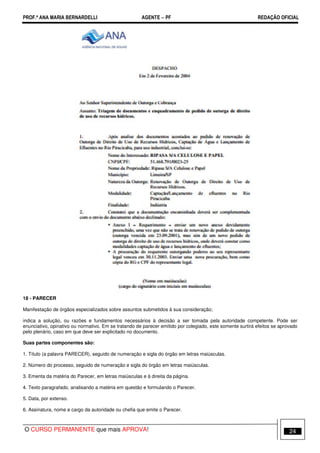 PROF.ª ANA MARIA BERNARDELLI AGENTE − PF REDAÇÃO OFICIAL 
18 - PARECER 
Manifestação de órgãos especializados sobre assuntos submetidos à sua consideração; 
indica a solução, ou razões e fundamentos necessários à decisão a ser tomada pela autoridade competente. Pode ser 
enunciativo, opinativo ou normativo. Em se tratando de parecer emitido por colegiado, este somente surtirá efeitos se aprovado 
pelo plenário, caso em que deve ser explicitado no documento. 
Suas partes componentes são: 
1. Título (a palavra PARECER), seguido de numeração e sigla do órgão em letras maiúsculas. 
2. Número do processo, seguido de numeração e sigla do órgão em letras maiúsculas. 
3. Ementa da matéria do Parecer, em letras maiúsculas e à direita da página. 
4. Texto paragrafado, analisando a matéria em questão e formulando o Parecer. 
5. Data, por extenso. 
6. Assinatura, nome e cargo da autoridade ou chefia que emite o Parecer. 
O CURSO PERMANENTE que mais APROVA! 24 
 