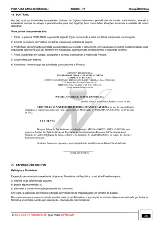 PROF.ª ANA MARIA BERNARDELLI AGENTE − PF REDAÇÃO OFICIAL 
19 - PORTARIA 
Ato pelo qual as autoridades competentes (titulares de órgãos) determinam providências de caráter administrativo, visando a 
estabelecer normas de serviço e procedimentos para o(s) órgão(s), bem como definir situações funcionais e medidas de ordem 
disciplinar. 
Suas partes componentes são: 
1. Título ( a palavra PORTARIA), seguido da sigla do órgão, numeração e data, em letras maiúsculas, e em negrito. 
2. Ementa da matéria da Portaria, em letras maiúsculas, à direita da página. 
3. Preâmbulo: denominação completa da autoridade que expede o documento, em maiúsculas e negrito; fundamentação legal, 
seguida da palavra RESOLVE, também em maiúsculas, acompanhada de dois pontos, à esquerda da folha. 
4. Texto, subdividido em artigos, parágrafos e alíneas, explicitando a matéria da Portaria. 
5. Local e data, por extenso. 
6. Assinatura, nome e cargo da autoridade que subscreve a Portaria. 
SERVIÇO PÚBLICO FEDERAL 
UNIVERSIDADE FEDERAL DE SANTA CATARINA 
GABINETE DA REITORIA 
CAMPUS UNIVERSITÁRIO REITOR JOÃO DAVID FERREIRA LIMA - TRINDADE 
CEP: 88040-900 - FLORIANÓPOLIS - SC 
TELEFONE (048) 3721-9320 - FAX (048) 3721-8422 
E-mail: gabinete@reitoria.ufsc.br 
PORTARIA N.º X/2012/GR, DE 10 DE JUNHO DE 2012. 
DISPÕE ACERCA DA NOMEAÇÃO DE FULANA DE TAL 
A REITORA DAUNIVERSIDADE FEDERALDE SANTACATARINA, no uso de suas atribuições 
estatutárias e regimentais, tendo em vista o que consta no Memorando n.º 1/2012/PPGN/CCS/UFSC, de 29 de maio 
de 2012, 
R E S O L V E: 
Designar Fulana de Tal, Assistente em Administração, MASIS n.º 000000, SIAPE n.º 0000000, para 
exercer as funções de Chefe do Serviço de Expediente da Coordenadoria do Programa de Pós-Graduação em 
Nutrição do Centro de Ciências da Saúde, código FG-X, integrante do Quadro Distributivo de Cargos de Direção e 
Funções Gratificadas. 
Os efeitos financeiros vigorarão a partir da publicação desta Portaria no Diário Oficial da União. 
______________________________ 
ROSELANE NECKEL 
20 –EXPOSIÇÃO DE MOTIVOS 
Definição e Finalidade 
Exposição de motivos é o expediente dirigido ao Presidente da República ou ao Vice-Presidente para: 
a) informá-lo de determinado assunto; 
b) propor alguma medida; ou 
c) submeter a sua consideração projeto de ato normativo. 
Em regra, a exposição de motivos é dirigida ao Presidente da República por um Ministro de Estado. 
Nos casos em que o assunto tratado envolva mais de um Ministério, a exposição de motivos deverá ser assinada por todos os 
Ministros envolvidos, sendo, por essa razão, chamada de interministerial. 
O CURSO PERMANENTE que mais APROVA! 26 
 