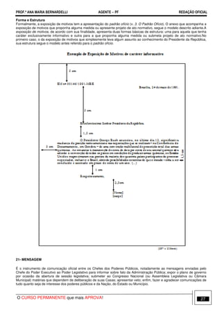 PROF.ª ANA MARIA BERNARDELLI AGENTE − PF REDAÇÃO OFICIAL 
Forma e Estrutura 
Formalmente, a exposição de motivos tem a apresentação do padrão ofício (v. 3. O Padrão Ofício). O anexo que acompanha a 
exposição de motivos que proponha alguma medida ou apresente projeto de ato normativo, segue o modelo descrito adiante.A 
exposição de motivos, de acordo com sua finalidade, apresenta duas formas básicas de estrutura: uma para aquela que tenha 
caráter exclusivamente informativo e outra para a que proponha alguma medida ou submeta projeto de ato normativo.No 
primeiro caso, o da exposição de motivos que simplesmente leva algum assunto ao conhecimento do Presidente da República, 
sua estrutura segue o modelo antes referido para o padrão ofício. 
21- MENSAGEM 
É o instrumento de comunicação oficial entre os Chefes dos Poderes Públicos, notadamente as mensagens enviadas pelo 
Chefe do Poder Executivo ao Poder Legislativo para informar sobre fato da Administração Pública; expor o plano de governo 
por ocasião da abertura de sessão legislativa; submeter ao Congresso Nacional (ou Assembleia Legislativa ou Câmara 
Municipal) matérias que dependem de deliberação de suas Casas; apresentar veto; enfim, fazer e agradecer comunicações de 
tudo quanto seja de interesse dos poderes públicos e da Nação, do Estado ou Município. 
O CURSO PERMANENTE que mais APROVA! 27 
 
