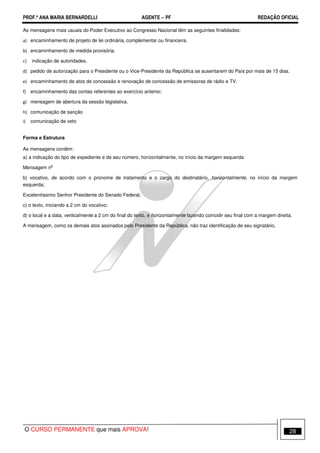 PROF.ª ANA MARIA BERNARDELLI AGENTE − PF REDAÇÃO OFICIAL 
As mensagens mais usuais do Poder Executivo ao Congresso Nacional têm as seguintes finalidades: 
 encaminhamento de projeto de lei ordinária, complementar ou financeira. 
 encaminhamento de medida provisória. 
 indicação de autoridades. 
 pedido de autorização para o Presidente ou o Vice-Presidente da República se ausentarem do País por mais de 15 dias. 
 encaminhamento de atos de concessão e renovação de concessão de emissoras de rádio e TV. 
 encaminhamento das contas referentes ao exercício anterior. 
 mensagem de abertura da sessão legislativa. 
	 comunicação de sanção 

 comunicação de veto 
Forma e Estrutura 
As mensagens contêm: 
a) a indicação do tipo de expediente e de seu número, horizontalmente, no início da margem esquerda: 
Mensagem no 
b) vocativo, de acordo com o pronome de tratamento e o cargo do destinatário, horizontalmente, no início da margem 
esquerda; 
Excelentíssimo Senhor Presidente do Senado Federal, 
c) o texto, iniciando a 2 cm do vocativo; 
d) o local e a data, verticalmente a 2 cm do final do texto, e horizontalmente fazendo coincidir seu final com a margem direita. 
A mensagem, como os demais atos assinados pelo Presidente da República, não traz identificação de seu signatário. 
O CURSO PERMANENTE que mais APROVA! 28 
 